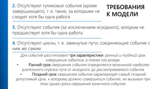 3. Отсутствуют события (за исключением исходного), которым не
предшествует хотя бы одна работа
2. Отсутствуют тупиковые события (кроме
завершающего), т. е. такие, за которыми не
следует хотя бы одна работа
Для событий рассчитывают три характеристики: ранний и поздний срок
совершения события, а также его резерв.
• Ранний срок свершения события определяется величиной наиболее
длительного отрезка пути от исходного до рассматриваемого события
• Поздний срок свершения события характеризует самый поздний
допустимый срок, к которому должно совершиться событие, не вызывая при
этом срыва срока свершения конечного события.
4. Отсутствуют циклы, т. е. замкнутые пути, соединяющие событие с
ним же самим.
ТРЕБОВАНИЯ
К МОДЕЛИ
 