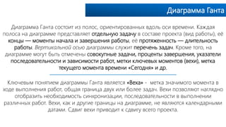Диаграмма Ганта
Диаграмма Ганта состоит из полос, ориентированных вдоль оси времени. Каждая
полоса на диаграмме представляет отдельную задачу в составе проекта (вид работы), её
концы — моменты начала и завершения работы, её протяженность — длительность
работы. Вертикальной осью диаграммы служит перечень задач. Кроме того, на
диаграмме могут быть отмечены совокупные задачи, проценты завершения, указатели
последовательности и зависимости работ, метки ключевых моментов (вехи), метка
текущего момента времени «Cегодня» и др.
Ключевым понятием диаграммы Ганта является «Веха» - метка значимого момента в
ходе выполнения работ, общая граница двух или более задач. Вехи позволяют наглядно
отобразить необходимость синхронизации, последовательности в выполнении
различных работ. Вехи, как и другие границы на диаграмме, не являются календарными
датами. Сдвиг вехи приводит к сдвигу всего проекта.
 