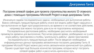Диаграмма Ганта
Построим сетевой график для проекта строительства жилого 12-этажного
дома с помощью программы Microsoft Project в виде диаграммы Ганта
Изначально задаем последовательно задачи, необходимые для выполнения работы.
Важно соблюдать предшествующие работы иначе вся модель работ будет нарушена и
при выполнении их будет идти разрозненность во времени и не соответствие действиям,
например (как можно построить дом если не подготовлены материалы).
Последовательно расположив работы, необходимо рассчитать необходимый
промежуток времени для выполнения. Рассчитав среднее время, необходимое на ту или
иную работу, проставляем в столбец "длительность работы". Далее проставляем
последовательность предшествующих работ. После введения необходимых
информационных данных программа автоматически построить диаграмму Ганта. В
программе Microsoft Project можно рассчитать автоматически критический путь работы.
Однако существует ещё большое количество программ, которые могут построить
сетевой график работ и расссчитать критически путь.
 