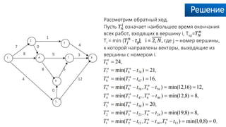 Решение
Рассмотрим обратный ход.
Пусть 𝑇𝑛
𝑖 означает наибольшее время окончания
всех работ, входящих в вершину i, Tкр=𝑇 𝑁
𝑛
Ti = min (𝑇𝑗
𝑛
- tij), i = 2, 𝑁, где j – номер вершины,
к которой направлены векторы, выходящие из
вершины с номером i.
7
1
4
8
0
0
4 12
58
9 3
 