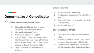 Denormalize / Consolidate
02 When it Works like Awesome Sauce!
1. Master Detail Objects: One to Many
where the “One” Owns the “Many”
2. Hierarchical Objects (1-n-n)
3. Normalized Data is not Massive
4. Natural “Objects” that can be organized
into Records (Row) and Folders (Partition)
5. Whole Sets of Small Lookup Tables can be
put into a “Object_Reference_Table”
6. Object that need to store History or
Versions
When it Fails Flat!
1. Normalized Data is Massive
2. The Standard Deviation of Partition Size is
High
3. You need to Query on a non-Key attribute
/ sub-attribute.
4. Need to pull “reports”
Some things to REMEMBER
1. Cassandra Stores Key/Values under the
Hood
2. Number of Rows / Columns Don’t Matter
as long as they are under 100-200MB
3. Since Consolidated Objects can become
Big, Performance Test w/ Realistic Data
 