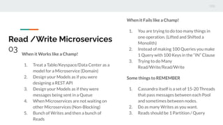 Read /Write Microservices
03 When it Works like a Champ!
1. Treat a Table/Keyspace/Data Center as a
model for a Microservice (Domain)
2. Design your Models as if you were
designing a REST API
3. Design your Models as if they were
messages being sent in a Queue
4. When Microservices are not waiting on
other Microservices (Non-Blocking)
5. Bunch of Writes and then a bunch of
Reads
When it Fails like a Champ!
1. You are trying to do too many things in
one operation. (Lifted and Shifted a
Monolith)
2. Instead of making 100 Queries you make
1 Query with 100 Keys in the “IN” Clause
3. Trying to do Many
Read/Write/Read/Write
Some things to REMEMBER
1. Cassandra itself is a set of 15-20 Threads
that pass messages between each Pool
and sometimes between nodes.
2. Do as many Writes as you want.
3. Reads should be 1 Partition / Query
 