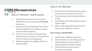 CQRS Microservices
04 When It’s “Web Scale” . Drop Microphone
1. All updates to data are “Events” with a
Payload that are processed via Command
Processors
2. Events are interpreted and can be used to
update multiple copies of data as may be
required. (Data Integrity)
3. Events can be sent to and sourced from
Database, Cache, Queues, or directly from
the Event source to the processor.
4. All Reads happen from “Query Tables” or
“Report Tables”
When it’s not “Web Scale”
1. Processors can’t seem to keep up and so
your queries show stale information.
2. Too many events take down the Queue /
Cache
3. Sending too much information as events.
Think smaller.
4. Didn’t really segregate Command from
Query Layer (Separate Scaling)
Some things to REMEMBER
1. Same things in RW Microservices
2. If Commands are materializing Data in
Different places, process those in
separate threads asynchronously.
3. Scale the Query and Command
processors as needed.
 