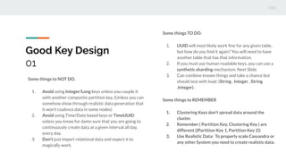Good Key Design
01
Some things to NOT DO.
1. Avoid using Integer/Long keys unless you couple it
with another composite partition key. (Unless you can
somehow show through realistic data generation that
it won’t coalesce data in some nodes)
2. Avoid using Time/Date based keys or TimeUUID
unless you know for damn sure that you are going to
continuously create data at a given interval all day,
every day.
3. Don’t just import relational data and expect it to
magically work.
Some things TO DO.
1. UUID will most likely work ﬁne for any given table,
but how do you ﬁnd it again? You will need to have
another table that has that information.
2. If you must use human readable keys, you can use a
synthetic sharding mechanism. Next Slide.
3. Can combine known things and take a chance but
should test with load: (String , Integer , String
,Integer) .
Some things to REMEMBER
1. Clustering Keys don’t spread data around the
cluster.
2. Remember ( Partition Key, Clustering Key ) are
different ((Partition Key 1, Partition Key 2))
3. Use Realistic Data: To properly scale Cassandra or
any other System you need to create realistic data.
 