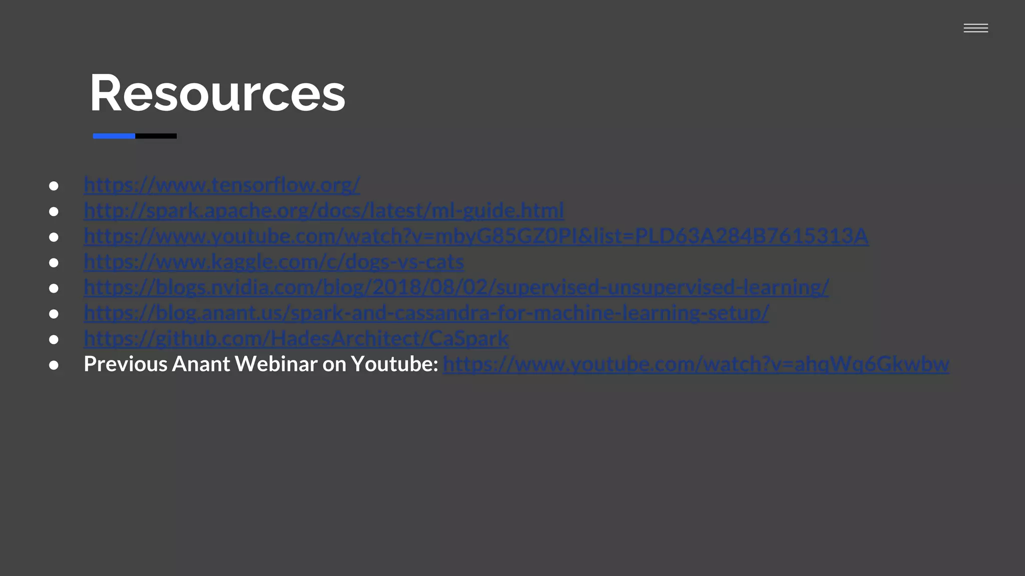 Resources
● https://www.tensorflow.org/
● http://spark.apache.org/docs/latest/ml-guide.html
● https://www.youtube.com/watch?v=mbyG85GZ0PI&list=PLD63A284B7615313A
● https://www.kaggle.com/c/dogs-vs-cats
● https://blogs.nvidia.com/blog/2018/08/02/supervised-unsupervised-learning/
● https://blog.anant.us/spark-and-cassandra-for-machine-learning-setup/
● https://github.com/HadesArchitect/CaSpark
● Previous Anant Webinar on Youtube: https://www.youtube.com/watch?v=ahqWq6Gkwbw
 