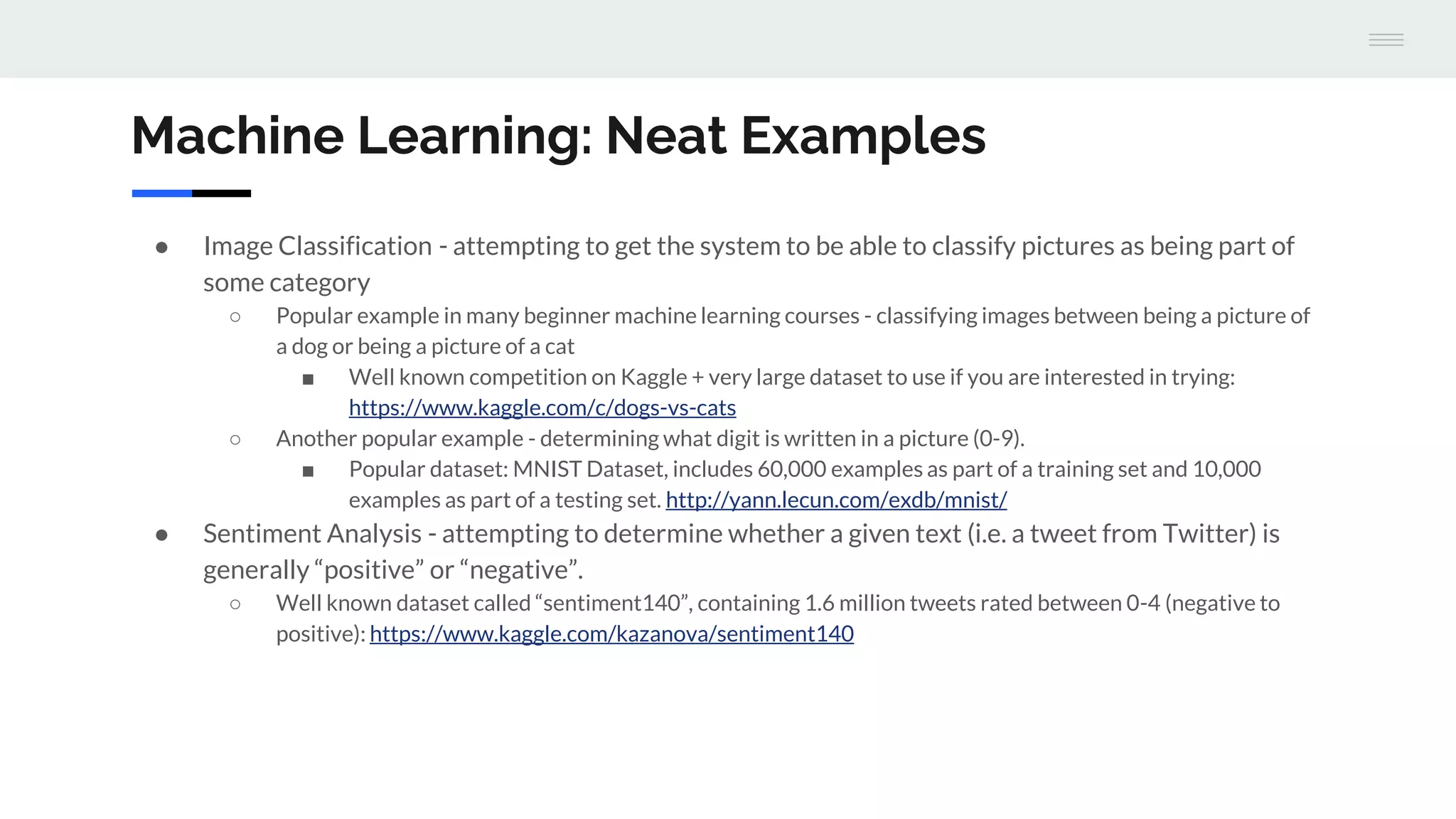 Machine Learning: Neat Examples
● Image Classification - attempting to get the system to be able to classify pictures as being part of
some category
○ Popular example in many beginner machine learning courses - classifying images between being a picture of
a dog or being a picture of a cat
■ Well known competition on Kaggle + very large dataset to use if you are interested in trying:
https://www.kaggle.com/c/dogs-vs-cats
○ Another popular example - determining what digit is written in a picture (0-9).
■ Popular dataset: MNIST Dataset, includes 60,000 examples as part of a training set and 10,000
examples as part of a testing set. http://yann.lecun.com/exdb/mnist/
● Sentiment Analysis - attempting to determine whether a given text (i.e. a tweet from Twitter) is
generally “positive” or “negative”.
○ Well known dataset called “sentiment140”, containing 1.6 million tweets rated between 0-4 (negative to
positive): https://www.kaggle.com/kazanova/sentiment140
 
