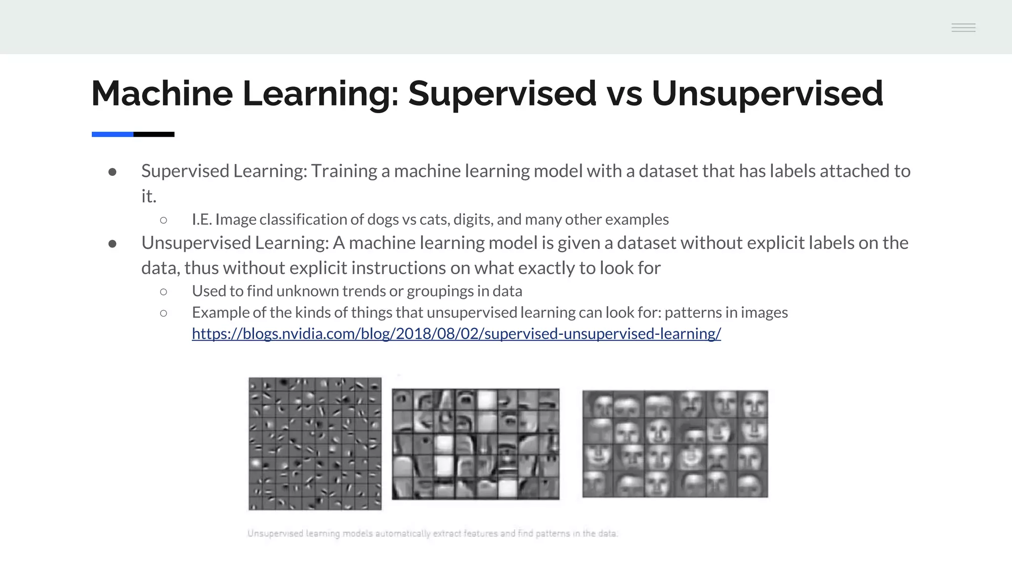 Machine Learning: Supervised vs Unsupervised
● Supervised Learning: Training a machine learning model with a dataset that has labels attached to
it.
○ I.E. Image classification of dogs vs cats, digits, and many other examples
● Unsupervised Learning: A machine learning model is given a dataset without explicit labels on the
data, thus without explicit instructions on what exactly to look for
○ Used to find unknown trends or groupings in data
○ Example of the kinds of things that unsupervised learning can look for: patterns in images
https://blogs.nvidia.com/blog/2018/08/02/supervised-unsupervised-learning/
 
