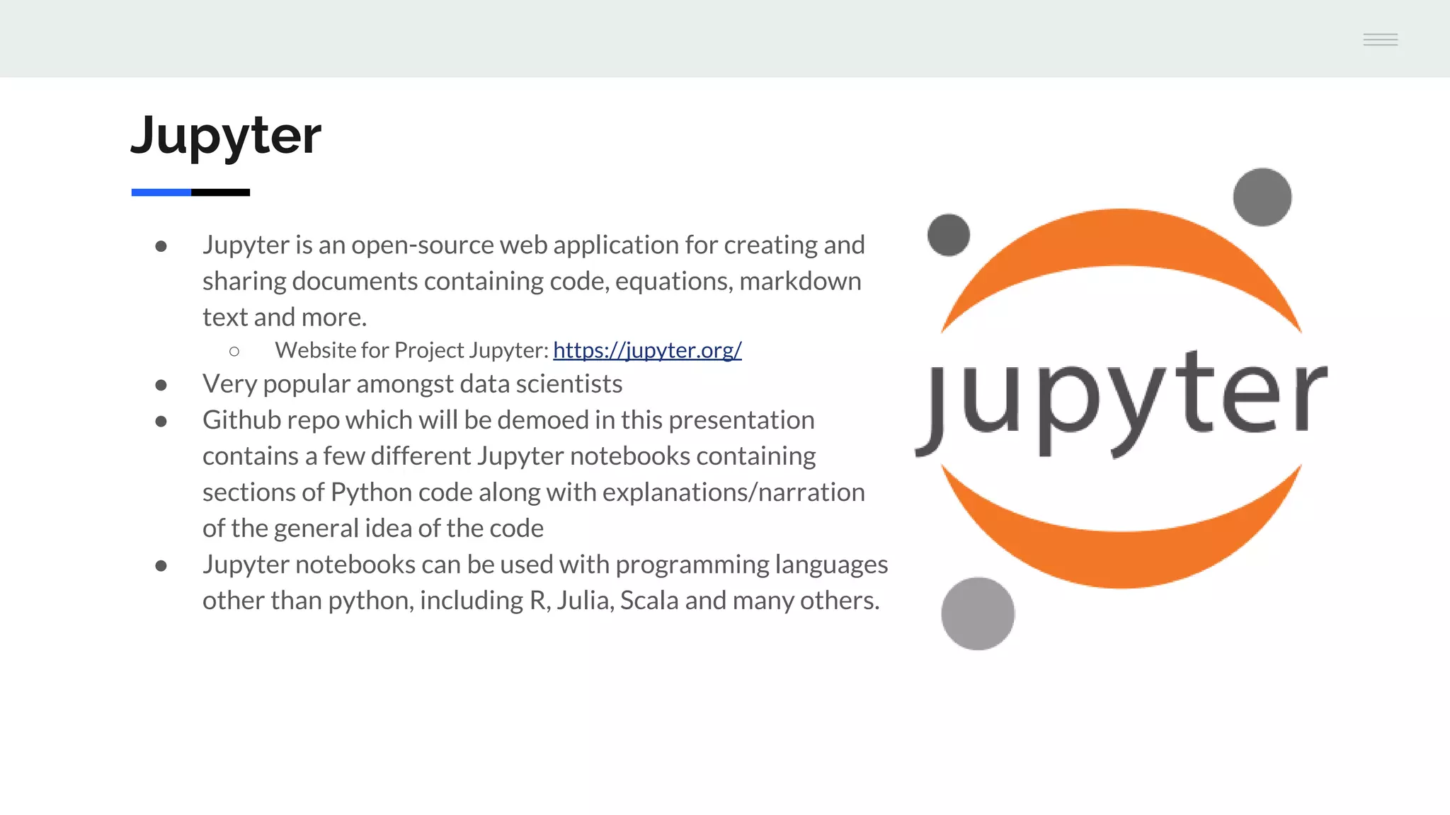 Jupyter
● Jupyter is an open-source web application for creating and
sharing documents containing code, equations, markdown
text and more.
○ Website for Project Jupyter: https://jupyter.org/
● Very popular amongst data scientists
● Github repo which will be demoed in this presentation
contains a few different Jupyter notebooks containing
sections of Python code along with explanations/narration
of the general idea of the code
● Jupyter notebooks can be used with programming languages
other than python, including R, Julia, Scala and many others.
 