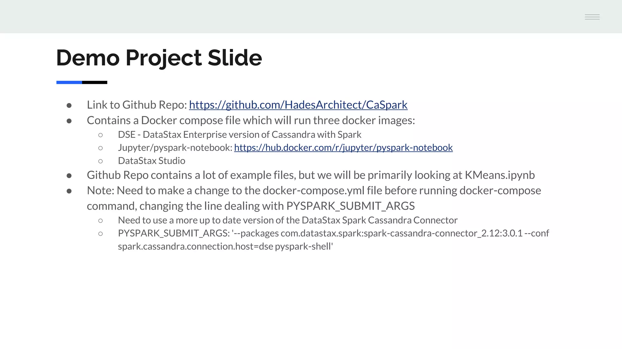 Demo Project Slide
● Link to Github Repo: https://github.com/HadesArchitect/CaSpark
● Contains a Docker compose file which will run three docker images:
○ DSE - DataStax Enterprise version of Cassandra with Spark
○ Jupyter/pyspark-notebook: https://hub.docker.com/r/jupyter/pyspark-notebook
○ DataStax Studio
● Github Repo contains a lot of example files, but we will be primarily looking at KMeans.ipynb
● Note: Need to make a change to the docker-compose.yml file before running docker-compose
command, changing the line dealing with PYSPARK_SUBMIT_ARGS
○ Need to use a more up to date version of the DataStax Spark Cassandra Connector
○ PYSPARK_SUBMIT_ARGS: '--packages com.datastax.spark:spark-cassandra-connector_2.12:3.0.1 --conf
spark.cassandra.connection.host=dse pyspark-shell'
 