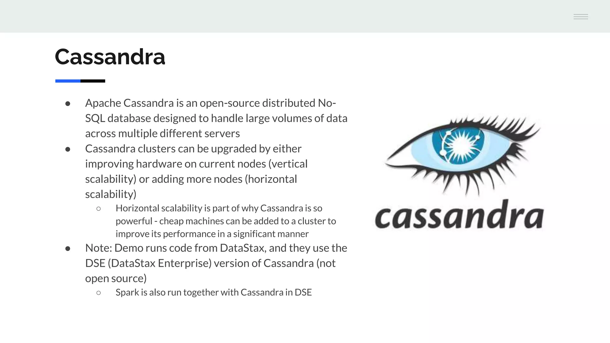 Cassandra
● Apache Cassandra is an open-source distributed No-
SQL database designed to handle large volumes of data
across multiple different servers
● Cassandra clusters can be upgraded by either
improving hardware on current nodes (vertical
scalability) or adding more nodes (horizontal
scalability)
○ Horizontal scalability is part of why Cassandra is so
powerful - cheap machines can be added to a cluster to
improve its performance in a significant manner
● Note: Demo runs code from DataStax, and they use the
DSE (DataStax Enterprise) version of Cassandra (not
open source)
○ Spark is also run together with Cassandra in DSE
 