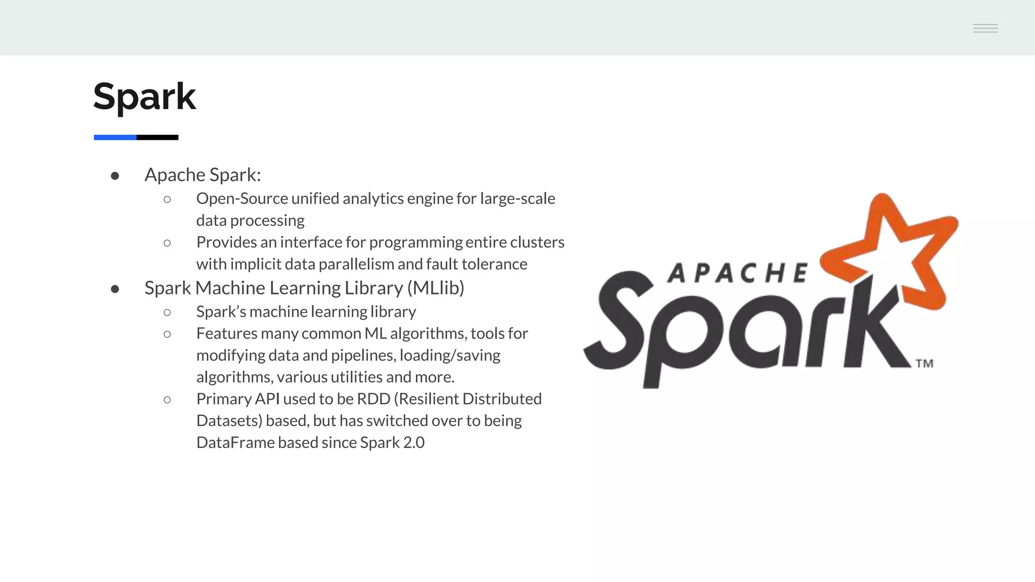 Spark
● Apache Spark:
○ Open-Source unified analytics engine for large-scale
data processing
○ Provides an interface for programmingentire clusters
with implicit data parallelism and fault tolerance
● Spark Machine Learning Library (MLlib)
○ Spark’s machine learning library
○ Features many common ML algorithms, tools for
modifying data and pipelines, loading/saving
algorithms, various utilities and more.
○ Primary API used to be RDD (Resilient Distributed
Datasets) based, but has switched over to being
DataFrame based since Spark 2.0
 