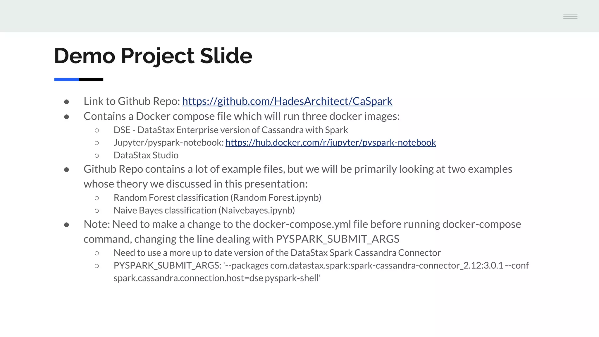 Demo Project Slide
● Link to Github Repo: https://github.com/HadesArchitect/CaSpark
● Contains a Docker compose file which will run three docker images:
○ DSE - DataStax Enterprise version of Cassandra with Spark
○ Jupyter/pyspark-notebook: https://hub.docker.com/r/jupyter/pyspark-notebook
○ DataStax Studio
● Github Repo contains a lot of example files, but we will be primarily looking at two examples
whose theory we discussed in this presentation:
○ Random Forest classification (Random Forest.ipynb)
○ Naive Bayes classification (Naivebayes.ipynb)
● Note: Need to make a change to the docker-compose.yml file before running docker-compose
command, changing the line dealing with PYSPARK_SUBMIT_ARGS
○ Need to use a more up to date version of the DataStax Spark Cassandra Connector
○ PYSPARK_SUBMIT_ARGS: '--packages com.datastax.spark:spark-cassandra-connector_2.12:3.0.1 --conf
spark.cassandra.connection.host=dse pyspark-shell'
 
