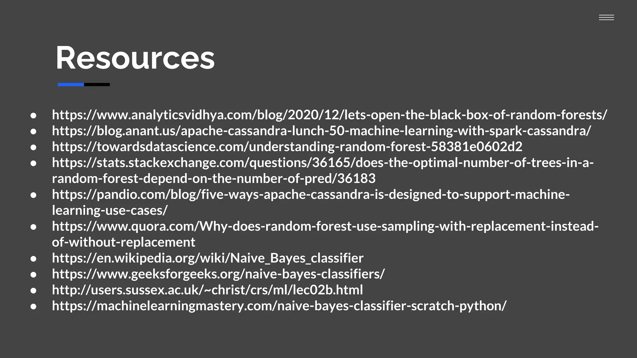 Resources
● https://www.analyticsvidhya.com/blog/2020/12/lets-open-the-black-box-of-random-forests/
● https://blog.anant.us/apache-cassandra-lunch-50-machine-learning-with-spark-cassandra/
● https://towardsdatascience.com/understanding-random-forest-58381e0602d2
● https://stats.stackexchange.com/questions/36165/does-the-optimal-number-of-trees-in-a-
random-forest-depend-on-the-number-of-pred/36183
● https://pandio.com/blog/five-ways-apache-cassandra-is-designed-to-support-machine-
learning-use-cases/
● https://www.quora.com/Why-does-random-forest-use-sampling-with-replacement-instead-
of-without-replacement
● https://en.wikipedia.org/wiki/Naive_Bayes_classifier
● https://www.geeksforgeeks.org/naive-bayes-classifiers/
● http://users.sussex.ac.uk/~christ/crs/ml/lec02b.html
● https://machinelearningmastery.com/naive-bayes-classifier-scratch-python/
 