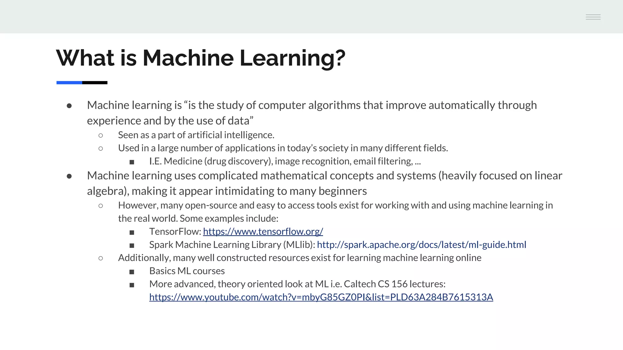 What is Machine Learning?
● Machine learning is “is the study of computer algorithms that improve automatically through
experience and by the use of data”
○ Seen as a part of artificial intelligence.
○ Used in a large number of applications in today’s society in many different fields.
■ I.E. Medicine (drug discovery), image recognition, email filtering, ...
● Machine learning uses complicated mathematical concepts and systems (heavily focused on linear
algebra), making it appear intimidating to many beginners
○ However, many open-source and easy to access tools exist for working with and using machine learning in
the real world. Some examples include:
■ TensorFlow: https://www.tensorflow.org/
■ Spark Machine Learning Library (MLlib): http://spark.apache.org/docs/latest/ml-guide.html
○ Additionally, many well constructed resources exist for learning machine learning online
■ Basics ML courses
■ More advanced, theory oriented look at ML i.e. Caltech CS 156 lectures:
https://www.youtube.com/watch?v=mbyG85GZ0PI&list=PLD63A284B7615313A
 