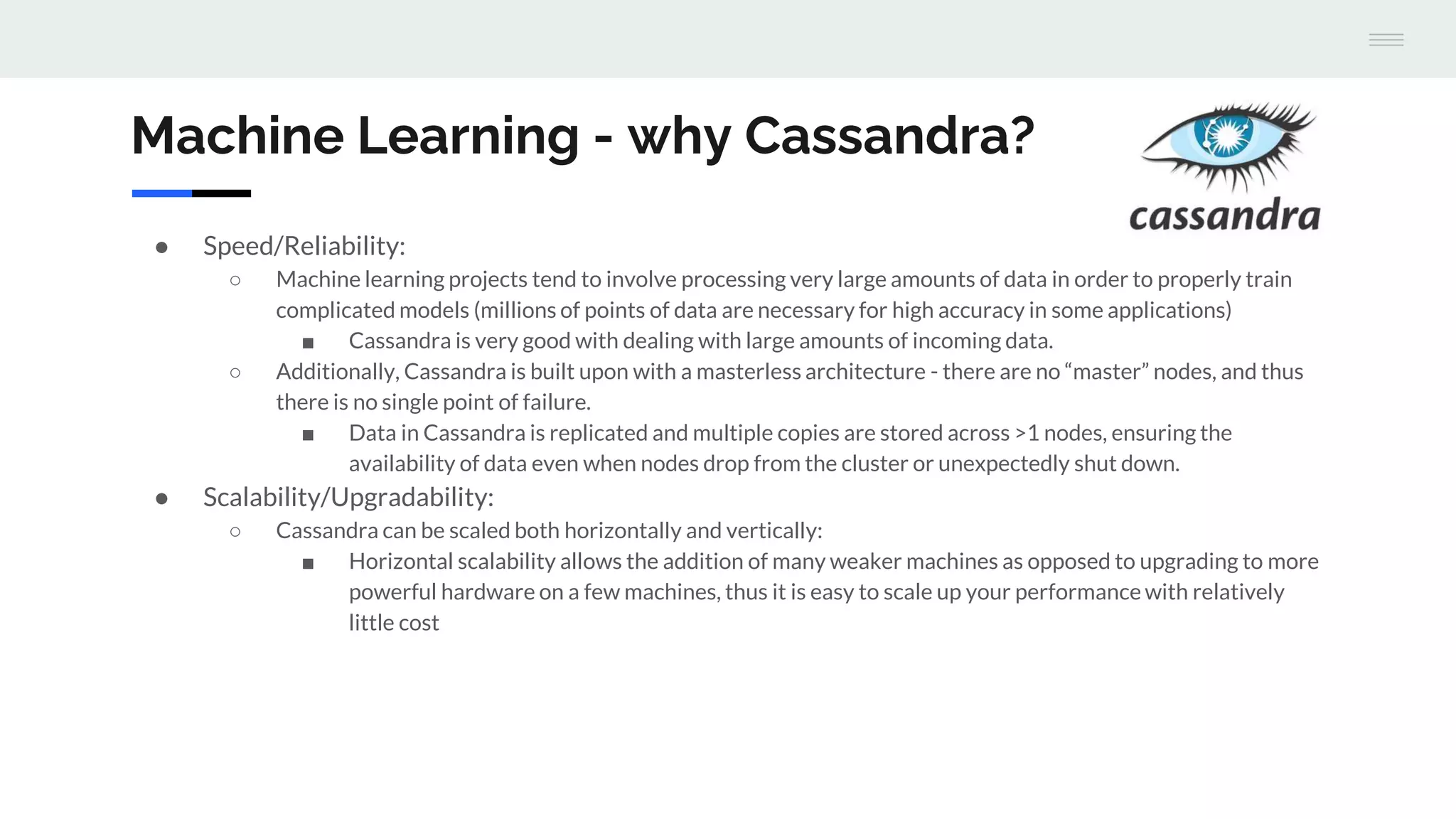 Machine Learning - why Cassandra?
● Speed/Reliability:
○ Machine learning projects tend to involve processing very large amounts of data in order to properly train
complicated models (millions of points of data are necessary for high accuracy in some applications)
■ Cassandra is very good with dealing with large amounts of incoming data.
○ Additionally, Cassandra is built upon with a masterless architecture - there are no “master” nodes, and thus
there is no single point of failure.
■ Data in Cassandra is replicated and multiple copies are stored across >1 nodes, ensuring the
availability of data even when nodes drop from the cluster or unexpectedly shut down.
● Scalability/Upgradability:
○ Cassandra can be scaled both horizontally and vertically:
■ Horizontal scalability allows the addition of many weaker machines as opposed to upgrading to more
powerful hardware on a few machines, thus it is easy to scale up your performance with relatively
little cost
 