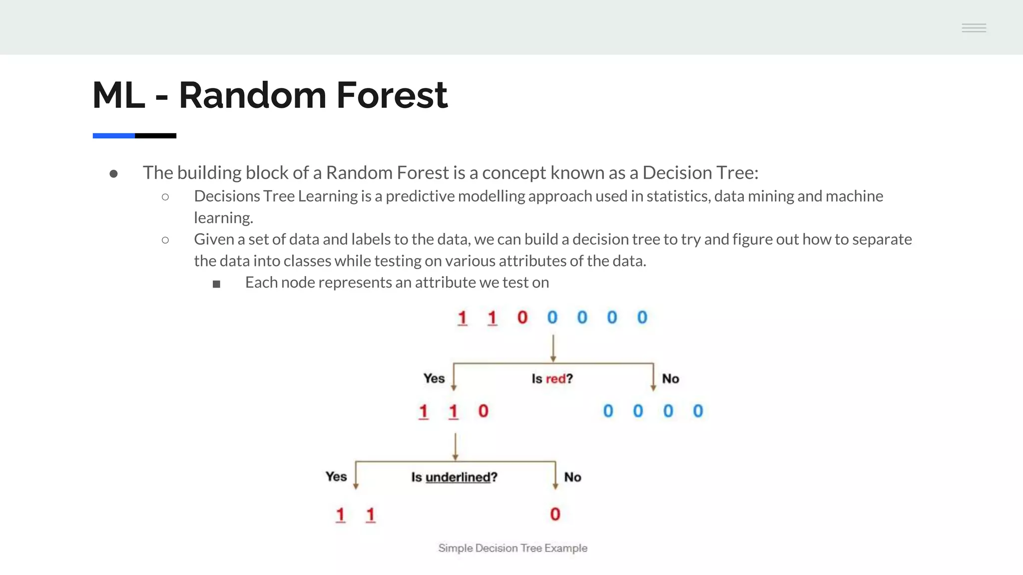 ML - Random Forest
● The building block of a Random Forest is a concept known as a Decision Tree:
○ Decisions Tree Learning is a predictive modelling approach used in statistics, data mining and machine
learning.
○ Given a set of data and labels to the data, we can build a decision tree to try and figure out how to separate
the data into classes while testing on various attributes of the data.
■ Each node represents an attribute we test on
 