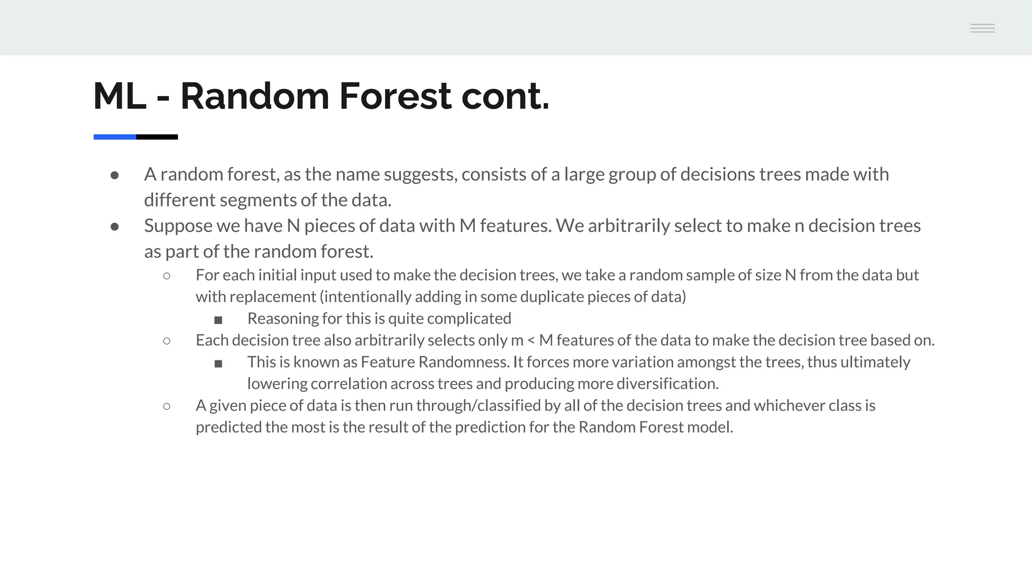 ML - Random Forest cont.
● A random forest, as the name suggests, consists of a large group of decisions trees made with
different segments of the data.
● Suppose we have N pieces of data with M features. We arbitrarily select to make n decision trees
as part of the random forest.
○ For each initial input used to make the decision trees, we take a random sample of size N from the data but
with replacement (intentionally adding in some duplicate pieces of data)
■ Reasoning for this is quite complicated
○ Each decision tree also arbitrarily selects only m < M features of the data to make the decision tree based on.
■ This is known as Feature Randomness. It forces more variation amongst the trees, thus ultimately
lowering correlation across trees and producing more diversification.
○ A given piece of data is then run through/classified by all of the decision trees and whichever class is
predicted the most is the result of the prediction for the Random Forest model.
 
