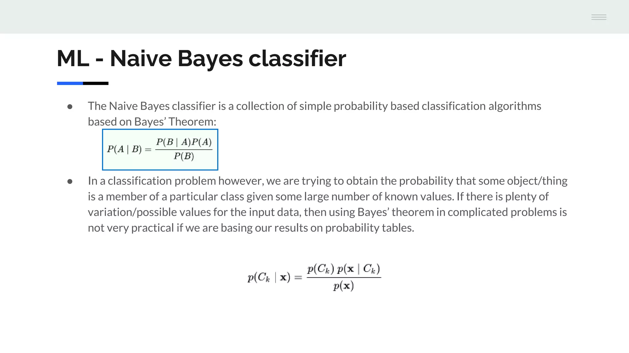 ML - Naive Bayes classifier
● The Naive Bayes classifier is a collection of simple probability based classification algorithms
based on Bayes’ Theorem:
● In a classification problem however, we are trying to obtain the probability that some object/thing
is a member of a particular class given some large number of known values. If there is plenty of
variation/possible values for the input data, then using Bayes’ theorem in complicated problems is
not very practical if we are basing our results on probability tables.
 