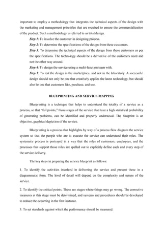 important to employ a methodology that integrates the technical aspects of the design with
the marketing and management principles that are required to ensure the commercialization
of the product. Such a methodology is referred to as total design.
Step 1: To involve the customer in designing process.
Step 2: To determine the specifications of the design from these customers.
Step 3: To determine the technical aspects of the design from these customers as per
the specifications. The technology should be a derivative of the customers need and
not the other way around.
Step 4: To design the service using a multi-function team with.
Step 5: To test the design in the marketplace, and not in the laboratory. A successful
design should not only be one that creatively applies the latest technology, but should
also be one that customers like, purchase, and use.
BLUEPRINTING AND SERVICE MAPPING
Blueprinting is a technique that helps to understand the totality of a service as a
process, so that “fail points,” those stages of the service that have a high statistical probability
of generating problems, can be identified and properly understood. The blueprint is an
objective, graphical depiction of the service.
Blueprinting is a process that highlights by way of a process flow diagram the service
system so that the people who are to execute the service can understand their roles. The
systematic process is portrayed in a way that the roles of customers, employees, and the
processes that support those roles are spelled out to explicitly define each and every step of
the service delivery.
The key steps in preparing the service blueprint as follows:
1. To identify the activities involved in delivering the service and present these in a
diagrammatic form. The level of detail will depend on the complexity and nature of the
service.
2. To identify the critical points. These are stages where things may go wrong. The corrective
measures at this stage must be determined, and systems and procedures should be developed
to reduce the occurring in the first instance.
3. To set standards against which the performance should be measured.
 