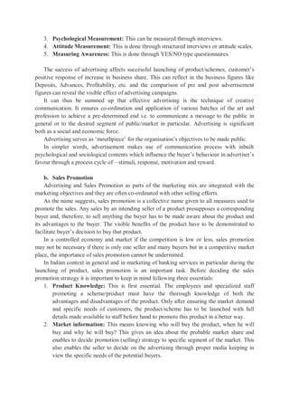 3. Psychological Measurement: This can be measured through interviews.
4. Attitude Measurement: This is done through structured interviews or attitude scales.
5. Measuring Awareness: This is done through YES/NO type questionnaires.
The success of advertising affects successful launching of product/schemes, customer’s
positive response of increase in business share. This can reflect in the business figures like
Deposits, Advances, Profitability, etc. and the comparison of pre and post advertisement
figures can reveal the visible effect of advertising campaigns.
It can thus be summed up that effective advertising is the technique of creative
communication. It ensures co-ordination and application of various batches of the art and
profession to achieve a pre-determined end i.e. to communicate a message to the public in
general or to the desired segment of public/market in particular. Advertising is significant
both as a social and economic force.
Advertising serves as ‘mouthpiece’ for the organisation’s objectives to be made public.
In simpler words, advertisement makes use of communication process with inbuilt
psychological and sociological contents which influence the buyer’s behaviour in advertiser’s
favour through a process cycle of – stimuli, response, motivation and reward.
b. Sales Promotion
Advertising and Sales Promotion as parts of the marketing mix are integrated with the
marketing objectives and they are often co-ordinated with other selling efforts.
As the name suggests, sales promotion is a collective name given to all measures used to
promote the sales. Any sales by an intending seller of a product presupposes a corresponding
buyer and, therefore, to sell anything the buyer has to be made aware about the product and
its advantages to the buyer. The visible benefits of the product have to be demonstrated to
facilitate buyer’s decision to buy that product.
In a controlled economy and market if the competition is low or less, sales promotion
may not be necessary if there is only one seller and many buyers but in a competitive market
place, the importance of sales promotion cannot be undermined.
In Indian context in general and in marketing of banking services in particular during the
launching of product, sales promotion is an important task. Before deciding the sales
promotion strategy it is important to keep in mind following three essentials:
1. Product Knowledge: This is first essential. The employees and specialized staff
promoting a scheme/product must have the thorough knowledge of both the
advantages and disadvantages of the product. Only after ensuring the market demand
and specific needs of customers, the product/scheme has to be launched with full
details made available to staff before hand to promote this product in a better way.
2. Market information: This means knowing who will buy the product, when he will
buy and why he will buy? This gives an idea about the probable market share and
enables to decide promotion (selling) strategy to specific segment of the market. This
also enables the seller to decide on the advertising through proper media keeping in
view the specific needs of the potential buyers.
 