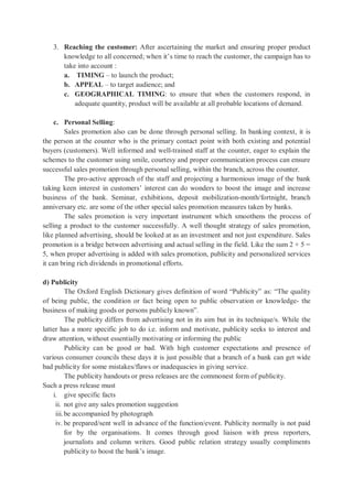3. Reaching the customer: After ascertaining the market and ensuring proper product
knowledge to all concerned; when it’s time to reach the customer, the campaign has to
take into account :
a. TIMING – to launch the product;
b. APPEAL – to target audience; and
c. GEOGRAPHICAL TIMING: to ensure that when the customers respond, in
adequate quantity, product will be available at all probable locations of demand.
c. Personal Selling:
Sales promotion also can be done through personal selling. In banking context, it is
the person at the counter who is the primary contact point with both existing and potential
buyers (customers). Well informed and well-trained staff at the counter, eager to explain the
schemes to the customer using smile, courtesy and proper communication process can ensure
successful sales promotion through personal selling, within the branch, across the counter.
The pro-active approach of the staff and projecting a harmonious image of the bank
taking keen interest in customers’ interest can do wonders to boost the image and increase
business of the bank. Seminar, exhibitions, deposit mobilization-month/fortnight, branch
anniversary etc. are some of the other special sales promotion measures taken by banks.
The sales promotion is very important instrument which smoothens the process of
selling a product to the customer successfully. A well thought strategy of sales promotion,
like planned advertising, should be looked at as an investment and not just expenditure. Sales
promotion is a bridge between advertising and actual selling in the field. Like the sum 2 + 5 =
5, when proper advertising is added with sales promotion, publicity and personalized services
it can bring rich dividends in promotional efforts.
d) Publicity
The Oxford English Dictionary gives definition of word “Publicity” as: “The quality
of being public, the condition or fact being open to public observation or knowledge- the
business of making goods or persons publicly known”.
The publicity differs from advertising not in its aim but in its technique/s. While the
latter has a more specific job to do i.e. inform and motivate, publicity seeks to interest and
draw attention, without essentially motivating or informing the public
Publicity can be good or bad. With high customer expectations and presence of
various consumer councils these days it is just possible that a branch of a bank can get wide
bad publicity for some mistakes/flaws or inadequacies in giving service.
The publicity handouts or press releases are the commonest form of publicity.
Such a press release must
i. give specific facts
ii. not give any sales promotion suggestion
iii.be accompanied by photograph
iv. be prepared/sent well in advance of the function/event. Publicity normally is not paid
for by the organisations. It comes through good liaison with press reporters,
journalists and column writers. Good public relation strategy usually compliments
publicity to boost the bank’s image.
 