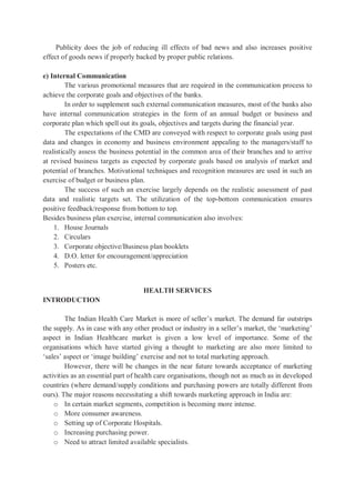 Publicity does the job of reducing ill effects of bad news and also increases positive
effect of goods news if properly backed by proper public relations.
e) Internal Communication
The various promotional measures that are required in the communication process to
achieve the corporate goals and objectives of the banks.
In order to supplement such external communication measures, most of the banks also
have internal communication strategies in the form of an annual budget or business and
corporate plan which spell out its goals, objectives and targets during the financial year.
The expectations of the CMD are conveyed with respect to corporate goals using past
data and changes in economy and business environment appealing to the managers/staff to
realistically assess the business potential in the common area of their branches and to arrive
at revised business targets as expected by corporate goals based on analysis of market and
potential of branches. Motivational techniques and recognition measures are used in such an
exercise of budget or business plan.
The success of such an exercise largely depends on the realistic assessment of past
data and realistic targets set. The utilization of the top-bottom communication ensures
positive feedback/response from bottom to top.
Besides business plan exercise, internal communication also involves:
1. House Journals
2. Circulars
3. Corporate objective/Business plan booklets
4. D.O. letter for encouragement/appreciation
5. Posters etc.
HEALTH SERVICES
INTRODUCTION
The Indian Health Care Market is more of seller’s market. The demand far outstrips
the supply. As in case with any other product or industry in a seller’s market, the ‘marketing’
aspect in Indian Healthcare market is given a low level of importance. Some of the
organisations which have started giving a thought to marketing are also more limited to
‘sales’ aspect or ‘image building’ exercise and not to total marketing approach.
However, there will be changes in the near future towards acceptance of marketing
activities as an essential part of health care organisations, though not as much as in developed
countries (where demand/supply conditions and purchasing powers are totally different from
ours). The major reasons necessitating a shift towards marketing approach in India are:
o In certain market segments, competition is becoming more intense.
o More consumer awareness.
o Setting up of Corporate Hospitals.
o Increasing purchasing power.
o Need to attract limited available specialists.
 