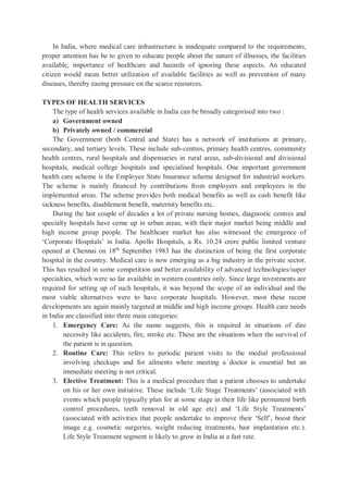 In India, where medical care infrastructure is inadequate compared to the requirements,
proper attention has be to given to educate people about the nature of illnesses, the facilities
available, importance of healthcare and hazards of ignoring these aspects. An educated
citizen would mean better utilization of available facilities as well as prevention of many
diseases, thereby easing pressure on the scarce resources.
TYPES OF HEALTH SERVICES
The type of health services available in India can be broadly categorised into two :
a) Government owned
b) Privately owned / commercial
The Government (both Central and State) has a network of institutions at primary,
secondary, and tertiary levels. These include sub-centres, primary health centres, community
health centres, rural hospitals and dispensaries in rural areas, sub-divisional and divisional
hospitals, medical college hospitals and specialised hospitals. One important government
health care scheme is the Employee State Insurance scheme designed for industrial workers.
The scheme is mainly financed by contributions from employers and employees in the
implemented areas. The scheme provides both medical benefits as well as cash benefit like
sickness benefits, disablement benefit, maternity benefits etc.
During the last couple of decades a lot of private nursing homes, diagnostic centres and
specialty hospitals have come up in urban areas, with their major market being middle and
high income group people. The healthcare market has also witnessed the emergence of
‘Corporate Hospitals’ in India. Apollo Hospitals, a Rs. 10.24 crore public limited venture
opened at Chennai on 18th
September 1983 has the distinction of being the first corporate
hospital in the country. Medical care is now emerging as a big industry in the private sector.
This has resulted in some competition and better availability of advanced technologies/super
specialties, which were so far available in western countries only. Since large investments are
required for setting up of such hospitals, it was beyond the scope of an individual and the
most viable alternatives were to have corporate hospitals. However, most these recent
developments are again mainly targeted at middle and high income groups. Health care needs
in India are classified into three main categories:
1. Emergency Care: As the name suggests, this is required in situations of dire
necessity like accidents, fire, stroke etc. These are the situations when the survival of
the patient is in question.
2. Routine Care: This refers to periodic patient visits to the medial professional
involving checkups and for ailments where meeting a doctor is essential but an
immediate meeting is not critical.
3. Elective Treatment: This is a medical procedure that a patient chooses to undertake
on his or her own initiative. These include ‘Life Stage Treatments’ (associated with
events which people typically plan for at some stage in their life like permanent birth
control procedures, teeth removal in old age etc) and ‘Life Style Treatments’
(associated with activities that people undertake to improve their ‘Self’, boost their
image e.g. cosmetic surgeries, weight reducing treatments, hair implantation etc.).
Life Style Treatment segment is likely to grow in India at a fast rate.
 