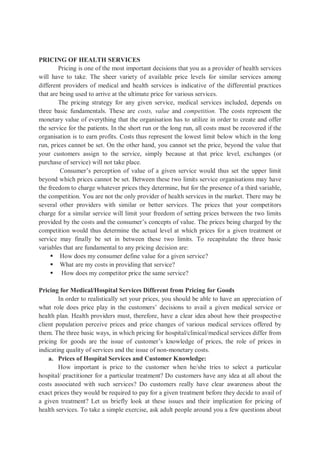 PRICING OF HEALTH SERVICES
Pricing is one of the most important decisions that you as a provider of health services
will have to take. The sheer variety of available price levels for similar services among
different providers of medical and health services is indicative of the differential practices
that are being used to arrive at the ultimate price for various services.
The pricing strategy for any given service, medical services included, depends on
three basic fundamentals. These are costs, value and competition. The costs represent the
monetary value of everything that the organisation has to utilize in order to create and offer
the service for the patients. In the short run or the long run, all costs must be recovered if the
organisation is to earn profits. Costs thus represent the lowest limit below which in the long
run, prices cannot be set. On the other hand, you cannot set the price, beyond the value that
your customers assign to the service, simply because at that price level, exchanges (or
purchase of service) will not take place.
Consumer’s perception of value of a given service would thus set the upper limit
beyond which prices cannot be set. Between these two limits service organisations may have
the freedom to charge whatever prices they determine, but for the presence of a third variable,
the competition. You are not the only provider of health services in the market. There may be
several other providers with similar or better services. The prices that your competitors
charge for a similar service will limit your freedom of setting prices between the two limits
provided by the costs and the consumer’s concepts of value. The prices being charged by the
competition would thus determine the actual level at which prices for a given treatment or
service may finally be set in between these two limits. To recapitulate the three basic
variables that are fundamental to any pricing decision are:
 How does my consumer define value for a given service?
 What are my costs in providing that service?
 How does my competitor price the same service?
Pricing for Medical/Hospital Services Different from Pricing for Goods
In order to realistically set your prices, you should be able to have an appreciation of
what role does price play in the customers’ decisions to avail a given medical service or
health plan. Health providers must, therefore, have a clear idea about how their prospective
client population perceive prices and price changes of various medical services offered by
them. The three basic ways, in which pricing for hospital/clinical/medical services differ from
pricing for goods are the issue of customer’s knowledge of prices, the role of prices in
indicating quality of services and the issue of non-monetary costs.
a. Prices of Hospital Services and Customer Knowledge:
How important is price to the customer when he/she tries to select a particular
hospital/ practitioner for a particular treatment? Do customers have any idea at all about the
costs associated with such services? Do customers really have clear awareness about the
exact prices they would be required to pay for a given treatment before they decide to avail of
a given treatment? Let us briefly look at these issues and their implication for pricing of
health services. To take a simple exercise, ask adult people around you a few questions about
 