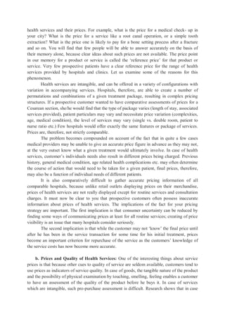 health services and their prices. For example, what is the price for a medical check- up in
your city? What is the price for a service like a root canal operation, or a simple tooth
extraction? What is the price one is likely to pay for a bone setting process after a fracture
and so on. You will find that few people will be able to answer accurately on the basis of
their memory alone, because clear ideas about such prices are not available. The price point
in our memory for a product or service is called the ‘reference price’ for that product or
service. Very few prospective patients have a clear reference price for the range of health
services provided by hospitals and clinics. Let us examine some of the reasons for this
phenomenon.
Health services are intangible, and can be offered in a variety of configurations with
variation in accompanying services. Hospitals, therefore, are able to create a number of
permutations and combinations of a given treatment package, resulting in complex pricing
structures. If a prospective customer wanted to have comparative assessments of prices for a
Cesarean section, she/he would find that the type of package varies (length of stay, associated
services provided), patient particulars may vary and necessitate price variation (complexities,
age, medical condition), the level of services may vary (single vs. double room, patient to
nurse ratio etc.) Few hospitals would offer exactly the same features or package of services.
Prices are, therefore, not strictly comparable.
The problem becomes compounded on account of the fact that in quite a few cases
medical providers may be unable to give an accurate price figure in advance as they may not,
at the very outset know what a given treatment would ultimately involve. In case of health
services, customer’s individuals needs also result in different prices being charged. Previous
history, general medical condition, age related health complications etc. may often determine
the course of action that would need to be taken for a given patient, final prices, therefore,
may also be a function of individual needs of different patients.
It is also comparatively difficult to gather accurate pricing information of all
comparable hospitals, because unlike retail outlets displaying prices on their merchandise,
prices of health services are not really displayed except for routine services and consultation
charges. It must now be clear to you that prospective customers often possess inaccurate
information about prices of health services. The implications of the fact for your pricing
strategy are important. The first implication is that consumer uncertainty can be reduced by
finding some ways of communicating prices at least for all routine services; creating of price
visibility is an issue that many hospitals consider seriously.
The second implication is that while the customer may not ‘know’ the final price until
after he has been in the service transaction for some time for his initial treatment, prices
become an important criterion for repurchase of the service as the customers’ knowledge of
the service costs has now become more accurate.
b. Prices and Quality of Health Services: One of the interesting things about service
prices is that because other cues to quality of service are seldom available, customers tend to
use prices as indicators of service quality. In case of goods, the tangible nature of the product
and the possibility of physical examination by touching, smelling, feeling enables a customer
to have an assessment of the quality of the product before he buys it. In case of services
which are intangible, such pre-purchase assessment is difficult. Research shows that in case
 