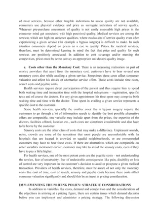 of most services, because other tangible indications to assess quality are not available,
consumers use physical evidence and price as surrogate indicators of service quality.
Wherever pre-purchase assessment of quality is not easily assessable high prices in the
consumer mind get associated with high perceived quality. Medical services are among the
services which are high on credence qualities, where evaluation of service quality even after
experiencing a given service (for example a bypass surgery) is difficult to make. In such
situation consumers depend on prices as a cue to quality. Prices for medical services,
therefore, must be determined keeping in mind the fact that price and quality for such
services are positively associated. In addition to cost coverage and/or meeting the
competition, prices must be set to convey an appropriate and desired quality image.
c. Costs other than the Monetary Cost: There is an increasing realisation on part of
service providers that apart from the monetary cost, customers have to bear several non
monetary costs also while availing a given service. Sometimes these costs affect consumer
valuation and affect his choice of alternative service offers. These costs include time costs,
search costs and psychic costs.
Health services require direct participation of the patient and thus require him to spend
both waiting time and interaction time with the hospital subsystems – registration, specific
tests and of course the doctors. For any given appointment his time spent may comprise both
waiting time and time with the doctor. Time spent in availing a given service represents a
specific cost to the customer.
Some health services, specially the costlier ones like a bypass surgery require the
customers to go through a lot of information search to identify the best possible alternative
offers are comparable, one variable may include apart from the prices, the expertise of the
doctors, facilities offered, location etc., such costs are sometimes considerable and also have
to be borne by the customer.
Sensory costs are the other class of costs that may make a difference. Unpleasant sounds,
noise, crowds are some of the sensations that most people are uncomfortable with. In
hospitals that are located in crowded or squalid neighbourhoods, or are overcrowded
customers may have to bear these costs. If there are alternatives which are comparable on
other variables mentioned earlier, customer may like to avoid the sensory costs, even if they
have to pay a little higher.
For health services, one of the most potent costs are the psychic costs – not understanding
the service, fear of uncertainty, fear of undesirable consequences like pain, disability or loss
of control are very important in the customer’s decision to avail or postpone a given medical
transaction. Providers of health services, therefore, must be aware of not only the monetary
costs like cost of time, cost of search, sensory and psyche costs because there costs offset
consumer valuation significantly and should this be an input in pricing consideration.
IMPLEMENTING THE PRICING POLICY: STRATEGIC CONSIDERATIONS
In addition to variables like costs, demand and competition and the considerations of
the objectives in arriving at a pricing figure, there are certain issues which demand decision
before you can implement and administer a pricing strategy. The following discussion
 