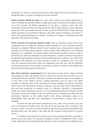 transaction. It is however a good practice to have a price figure for each service element, even
though the policy is to quote a package price to the customer.
Where Payment should be made: You must clearly indicate the payment procedures in
terms of whether the payments should be made and receipts collected at the reception counter
or at the Accounts and Billing department if you have a separate section like that.
Increasingly consumers today are using their credit cards to make payments, where customers
simply give their card number and ask for their account be billed directly. Policies allowing
cheque payments for government employees may allow greater willingness for patients to
choose one particular hospital over another. All these are example of facilitation provided
especially if the payments are large.
Where and How the Payment should be made: The two alternative options that service
organisations use are asking the customers to pay in advance or to ask for payment once the
treatment is completed. Most prevalent in case of medical care is the practice of asking the
customer for an initial advance deposit, with the balance being billed later as the treatment
progresses or is completed. This practice makes sense because specialist services or time of
specialists may need to be allocated or services brought in, expensive resources may need to
be appointed and scheduled in advance of the actual treatment. In addition, very often in the
beginning of the treatment, the service provider is rarely ever completely sure as to what
costs the treatment will actually entail, the complication that may arise, and the additional
services that may need to be provided. It is, therefore, prudent to ask for an initial deposit and
then identify the billing inputs as they accrue.
How Prices should be communicated: Once the decision on how much a charge and how
the payments are taken, the hospital must at a policy level decides how the prices are to be
communicated to the customers. Since prices constitute an important input in the purchase of
at least some of the medical services, creating information access to prices can enable
customer to minimise some of the uncertainty in decision making. Not only do customers
need to have some information on prices in advance, they also need to have information on
how and when would they be required to pay. It is, therefore, advisable to institutionally
decide, how much information on prices is to be communicated and how? Should rate lists
for various services be on display or the rate cards be given to customers once they seek that
information. Decision on how public should know pricing information needs to be
institutionally taken and then clear unambiguous communication of prices needs to be
managed.
To define the term in the most comprehensive way, value to the customer is the sum
total of all perceived benefits minus the sum of all the perceived costs. Looking at this
concept of value, it must be clear that the larger the gap between perceived total benefits and
perceived total costs, the greater is the value that the customer would perceive in a given
service.
To enhance this perception of value in a given price category, therefore, a provider of
health services may follow two alternative strategies or follow a combination of both. Value
can be enhanced by increasing the benefits that gives to the customers or by rendering costs.
 