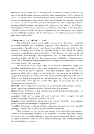 On the side of costs, apart from the monetary costs, in services like health, other costs like
cost of time (waiting in the reception, waiting for an appointment), cost of effort (in terms of
access to location), cost on account of stress and sensory costs like fear are very relevant. If
the provider can manage to reduce some of these costs, he can alter the customer’s perception
of value of his own service. What you must appreciate is that while comparing alternative
providers of health services, customers use this perception of ‘net’ value i.e. the difference
between perceived benefits and perceived costs, rather than just the figure of monetary prices.
Therefore, consider carefully the perceived benefits that are associated with the hospital
services and the perceived costs that the customer has to bear, before arriving at a monetary
price figure for the services.
SERVICE QUALITY IN HEALTH CARE
The quality of service as it is perceived by consumer has two dimensions – a technical
or outcome dimension and a functional or process related dimension. That means, the
consumer judges the quality not only on the basis of what is being delivered but also how that
outcome is delivered. For example for consumer of health care services the primary
expectation is related to the response to the illness–‘cure’. The process of achieving this end
is characterized by the delivery of service experience – ‘care’. As health care services are rich
in credence qualities and, therefore, the technical outcome is difficult to evaluate, consumer
would tend to make the assessment of the technically complex cure dimensions on the basis
of the more familiar ‘care’ experience.
The evaluation of the clinical aspect of the service is particularly complex for
individual patients but the impact of it upon overall satisfaction is unquestionable i.e. if the
patient considers the medical response to have been inadequate, aspects of care can’t
compensate sufficiently to result in overall satisfaction. However, given the difficulties in
adequately evaluating “cure” and the investment that a patient has in believing in the doctor’s
ability to treat illness, it is suggested that patients take this aspect of the service for granted
and evaluate their service provision on the other aspects of service delivery. The five
dimensions of service quality are:
Reliability: Ability to perform the promised service dependably and accurately (example –
doctor keeps the appointment on schedule, diagnosis prove to be accurate).
Responsiveness: Willingness to help customers and provide prompt service (example – no
waiting, doctor’s willingness to listen).
Assurance: Employees’ knowledge and courtesy and their ability to inspire trust and
confidence (Example – reputation, credentials and skills
Empathy: Caring individualized attention given to customers (Example – acknowledging
patient as a person, remembers previous problems, patience).
Tangibles: Appearance of physical facilities, equipment, personnel and written materials
(Example – waiting room, examination room, equipment, report cards).
Since health care services involve some amount of uncertainty/high risk, assurance
dimension would be of great importance to the consumers. In the early stages of relationship,
the consumer may use tangible evidence to assess the assurance dimensions. Visible evidence
of degree, honours and awards and special certifications may give new customer confidence
in a professional service provider.
 