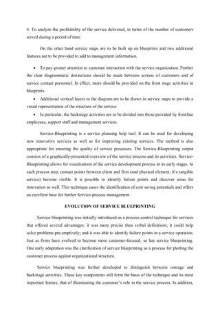 4. To analyze the profitability of the service delivered, in terms of the number of customers
served during a period of time.
On the other hand service maps are to be built up on blueprints and two additional
features are to be provided to add to management information.
 To pay greater attention to customer interaction with the service organization. Further
the clear diagrammatic distinctions should be made between actions of customers and of
service contact personnel. In effect, more should be provided on the front stage activities in
blueprints.
 Additional vertical layers to the diagram are to be drawn in service maps to provide a
visual representation of the structure of the service.
 In particular, the backstage activities are to be divided into those provided by frontline
employees, support staff and management services.
Service-Blueprinting is a service planning help tool. It can be used for developing
new innovative services as well as for improving existing services. The method is also
appropriate for ensuring the quality of service processes. The Service-Blueprinting output
consists of a graphically-presented overview of the service process and its activities. Service-
Blueprinting allows for visualization of the service development process in its early stages. In
each process step, contact points between client and firm (and physical element, if a tangible
service) become visible. It is possible to identify failure points and discover areas for
innovation as well. This technique eases the identification of cost saving potentials and offers
an excellent base for further Service-process management.
EVOLUTION OF SERVICE BLUEPRINTING
Service blueprinting was initially introduced as a process control technique for services
that offered several advantages: it was more precise than verbal definitions; it could help
solve problems pre-emptively; and it was able to identify failure points in a service operation.
Just as firms have evolved to become more customer-focused, so has service blueprinting.
One early adaptation was the clarification of service blueprinting as a process for plotting the
customer process against organizational structure.
Service blueprinting was further developed to distinguish between onstage and
backstage activities. These key components still form the basis of the technique and its most
important feature, that of illuminating the customer’s role in the service process. In addition,
 