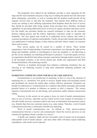 The hospitality level offered by the healthcare provider is more important for life
stage and life style treatments and goes a long way in making the patient feel safe and secure
about undergoing a procedure, as well as assuring that the hospital would provide all the
requisite services prior to and after the treatment. Also patients from different strata of
society are starting to have differing expectations from hospitals about the level of service
they should be provided while being treated. Some providers have, therefore, developed
capabilities for providing differential levels of service at regular, premium and luxury levels.
For this health care providers should use research techniques to map out the consumer
decision making process and the relative importance consumers assign to expertise and
hospitality. The next logical step would be to understand service features that relate to
consumer perceptions of expertise and hospitality. Finally, the provider should understand the
cost implications of making changes in these features and their relative impact on consumer
choice and revenues.
Poor service quality can be caused by a number of factors. These include
organisation’s lack of understanding of customers expectations; not selecting the right service
design and standards; inability or unwillingness to meet the standards i.e. not delivering as
per the service standards; not matching performance to premises. To provide quality services,
an organisation should first learn about consumer expectations through market research. Even
in the developed countries, in the not-too distant past, health care organisations had little
firsthand familiarity with marketing research.
However, as hospitals increasingly have adopted a marketing orientation, they are
choosing to use marketing research to help them understand marketing problems and
opportunities.
MARKETING COMMUNICATION FOR HEALTH CARE SERVICES
Communication is an essential part of marketing. In fact it is one of the elements of
marketing mix i.e., promotion. Few goods or services, despite being well developed, priced
and distributed can sustain the market place without effective promotion. Promotion can
broadly be understood as “communication by a marketer that inform, persuades and reminds
potential buyers of a product to influence an opinion or elicit a response.” The various
elements of promotional mix are advertising, sales promotion, public relations and personal
selling.
However, in this section we are going to focus on word of mouth communication,
since in case of services, especially services which involve some amount of uncertainty or
risk (like health services), consumers tend to rely more on information from personal sources
(e.g. friends) than from non- personal sources (e.g. mass media). Therefore, word of mouth
communication becomes a critical part of health care marketing.
Word of mouth communication can be defined as “Oral, person-to-person
communication between a receiver and communicator whom the receiver perceives as non
commercial regarding a brand, a product or a service.”
A health care marketer might ask how favourable word of mouth can be prompted,
unfavourable word of mouth reduced – and since either effort will likely require marketing
expenditures, what results can be expected.
 