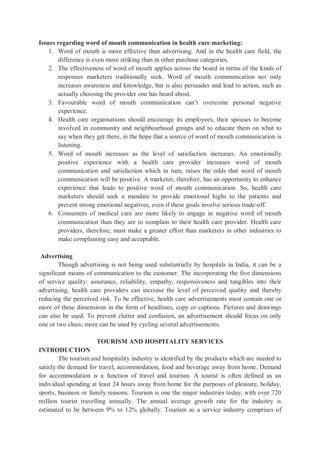 Issues regarding word of mouth communication in health care marketing:
1. Word of mouth is more effective than advertising. And in the health care field, the
difference is even more striking than in other purchase categories.
2. The effectiveness of word of mouth applies across the board in terms of the kinds of
responses marketers traditionally seek. Word of mouth communication not only
increases awareness and knowledge, but is also persuades and lead to action, such as
actually choosing the provider one has heard about.
3. Favourable word of mouth communication can’t overcome personal negative
experience.
4. Health care organisations should encourage its employees, their spouses to become
involved in community and neighbourhood groups and to educate them on what to
say when they get there, in the hope that a source of word of mouth communication is
listening.
5. Word of mouth increases as the level of satisfaction increases. An emotionally
positive experience with a health care provider increases word of mouth
communication and satisfaction which in turn, raises the odds that word of mouth
communication will be positive. A marketer, therefore, has an opportunity to enhance
experience that leads to positive word of mouth communication. So, health care
marketers should seek a mandate to provide emotional highs to the patients and
prevent strong emotional negatives, even if these goals involve serious trade-off.
6. Consumers of medical care are more likely to engage in negative word of mouth
communication than they are to complain to their health care provider. Health care
providers, therefore, must make a greater effort than marketers in other industries to
make complaining easy and acceptable.
Advertising
Though advertising is not being used substantially by hospitals in India, it can be a
significant means of communication to the customer. The incorporating the five dimensions
of service quality: assurance, reliability, empathy, responsiveness and tangibles into their
advertising, health care providers can increase the level of perceived quality and thereby
reducing the perceived risk. To be effective, health care advertisements must contain one or
more of these dimensions in the form of headlines, copy or captions. Pictures and drawings
can also be used. To prevent clutter and confusion, an advertisement should focus on only
one or two clues; more can be used by cycling several advertisements.
TOURISM AND HOSPITALITY SERVICES
INTRODUCTION
The tourism and hospitality industry is identified by the products which are needed to
satisfy the demand for travel, accommodation, food and beverage away from home. Demand
for accommodation is a function of travel and tourism. A tourist is often defined as an
individual spending at least 24 hours away from home for the purposes of pleasure, holiday,
sports, business or family reasons. Tourism is one the major industries today, with over 720
million tourist travelling annually. The annual average growth rate for the industry is
estimated to be between 9% to 12% globally. Tourism as a service industry comprises of
 
