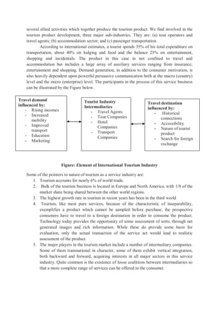 several allied activities which together produce the tourism product. We find involved in the
tourism product development, three major sub-industries. They are: (a) tour operators and
travel agents; (b) accommodation sector; and (c) passenger transportation.
According to international estimates, a tourist spends 35% of his total expenditure on
transportation, about 40% on lodging and food and the balance 25% on entertainment,
shopping and incidentals. The product in this case in not confined to travel and
accommodation but includes a large array of auxiliary services ranging from insurance,
entertainment and shopping. Demand generation, in addition to the consumer motivation, is
also heavily dependent upon powerful persuasive communication both at the macro (country)
level and the micro (enterprise) level. The participants in the process of this service business
can be illustrated by the Figure below.
Figure: Element of International Tourism Industry
Some of the pointers to nature of tourism as a service industry are:
1. Tourism accounts for nearly 6% of world trade.
2. Bulk of the tourism business is located in Europe and North America, with 1/8 of the
market share being shared between the other world regions.
3. The highest growth rate in tourism in recent years has been in the third world
4. Tourism, like most pure services, because of the characteristic of inseparability,
exemplifies a product which cannot be sampled before purchase; the prospective
consumers have to travel to a foreign destination in order to consume the product.
Technology today provides the opportunity of some assessment of sorts, through net
generated images and rich information. While these do provide some basis for
evaluation, only the actual transaction of the service act would lead to realistic
assessment of the product.
5. The major players in the tourism market include a number of intermediary companies.
Some of them transnational in character, some of them exhibit vertical integration,
both backward and forward, acquiring interests in all major sectors in this service
industry. Quite common is the existence of loose coalitions between intermediaries so
that a more complete range of services can be offered to the consumer.
Travel demand
influenced by:
- Rising incomes
- Increased
mobility
- Improved
transport
- Education
- Marketing
Tourist Industry
Intermediaries
- Travel Agents
- Tour Companies
- Hotel
Companies
- Transport
Companies
Travel destination
influenced by:
- Historical
connections
- Accessibility
- Nature of tourist
product
- Search for foreign
exchange
 