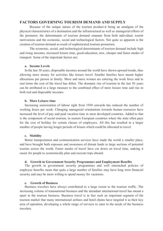 FACTORS GOVERNING TOURISM DEMAND AND SUPPLY
Because of the unique nature of the tourism product-it being an amalgam of the
physical characteristics of a destination and the infrastructural as well as managerial efforts of
the promoter; the determinants of tourism demand emanate from both individual; tourist
motivations and the economic, social and technological factors. Not quite so apparent is the
creation of tourism demand as result of sophisticated tourism promotion.
The economic, social, and technological determinants of tourism demand include high
and rising incomes, increased leisure time, good-education, new, cheaper and faster modes of
transport. Some of the important factors are:
a. Income Levels
In the last 30 years, disposable incomes around the world have shown upward trends, thus
allowing more money for activities like leisure travel. Smaller families have meant higher
allocations per person in family. More and more women are entering the work force and in
real terms the cost of the travel has fallen. The dramatic rise of tourism in the last 50 years
can be attributed in a large measure to the combined effect of more leisure time and rise in
both real and disposable incomes.
b. More Leisure time
Increasing unionization of labour right from 1930 onwards has reduced the number of
working hours per week. Changing managerial orientations towards human resources have
increased the level of pay and paid vacation time in most developed countries. Added to that
is the component of social tourism, in eastern European countries where the state often pays
for the cost of holiday for certain classes of employees. All this has resulted in a larger
number of people having longer periods of leisure which could be allocated to travel.
c. Mobility
Better transportation and communication services have made the world a smaller place,
and have brought both exposure and awareness of distant lands to large sections of potential
tourists across the world. Faster modes of travel have cut down on travel time, making it
easier for people to economically plan and execute trips aboard.
d. Growth in Government Security Programmes and Employment Benefits
The growth in government security programmes and well entrenched policies of
employee benefits mean that quite a large number of families may have long term financial
security and may be more willing to spend money for vacations.
e. Growth of Business
Business travelers have always contributed to a large extent to the tourism traffic. The
increasing volume of transnational business and the attendant international travel has meant a
spurt in the tourism business. Business travel is in fact such an important segment of the
tourism market that many international airlines and hotel chains have targeted it as their key
area of operation, developing a whole range of services to cater to the needs of the business
travelers.
 