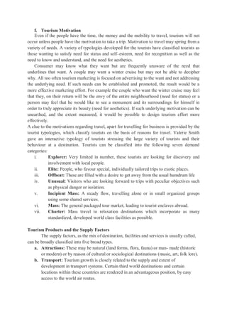 f. Tourism Motivation
Even if the people have the time, the money and the mobility to travel, tourism will not
occur unless people have the motivation to take a trip. Motivation to travel may spring from a
variety of needs. A variety of typologies developed for the tourists have classified tourists as
those wanting to satisfy need for status and self–esteem, need for recognition as well as the
need to know and understand, and the need for aesthetics.
Consumer may know what they want but are frequently unaware of the need that
underlines that want. A couple may want a winter cruise but may not be able to decipher
why. All too often tourism marketing is focused on advertising to the want and not addressing
the underlying need. If such needs can be established and promoted, the result would be a
more effective marketing effort. For example the couple who want the winter cruise may feel
that they, on their return will be the envy of the entire neighbourhood (need for status) or a
person may feel that he would like to see a monument and its surroundings for himself in
order to truly appreciate its beauty (need for aesthetics). If such underlying motivation can be
unearthed, and the extent measured, it would be possible to design tourism effort more
effectively.
A clue to the motivations regarding travel, apart for travelling for business is provided by the
tourist typologies, which classify tourists on the basis of reasons for travel. Valerie Smith
gave an interactive typology of tourists stressing the large variety of tourists and their
behaviour at a destination. Tourists can be classified into the following seven demand
categories:
i. Explorer: Very limited in number, these tourists are looking for discovery and
involvement with local people.
ii. Elite: People, who favour special, individually tailored trips to exotic places.
iii. Offbeat: These are filled with a desire to get away from the usual humdrum life
iv. Unusual: Visitors who are looking forward to trips with peculiar objectives such
as physical danger or isolation.
v. Incipient Mass: A steady flow, travelling alone or in small organized groups
using some shared services.
vi. Mass: The general packaged tour market, leading to tourist enclaves abroad.
vii. Charter: Mass travel to relaxation destinations which incorporate as many
standardized, developed world class facilities as possible.
Tourism Products and the Supply Factors
The supply factors, as the mix of destination, facilities and services is usually called,
can be broadly classified into five broad types.
a. Attractions: These may be natural (land forms, flora, fauna) or man- made (historic
or modern) or by reason of cultural or sociological destinations (music, art, folk lore).
b. Transport: Tourism growth is closely related to the supply and extent of
development in transport systems. Certain third world destinations and certain
locations within these countries are rendered in an advantageous position, by easy
access to the world air routes.
 