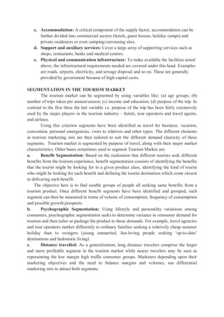 c. Accommodation: A critical component of the supply factor, accommodation can be
further divided into commercial sectors (hotels, guest houses, holiday camps) and
private residences or even camping/canvassing sites.
d. Support and auxiliary services: Cover a large array of supporting services such as
shops, restaurants, banks and medical centres.
e. Physical and communication infrastructure: To make available the facilities noted
above, the infrastructural requirements needed are covered under this head. Examples
are roads, airports, electricity, and sewage disposal and so on. These are generally
provided by government because of high capital costs.
SEGMENTATION IN THE TOURISM MARKET
The tourism market can be segmented by using variables like: (a) age groups; (b)
number of trips taken per annum/season; (c) income and education; (d) purpose of the trip. In
contrast to the first three the last variable i.e. purpose of the trip has been fairly extensively
used by the major players in the tourism industry – hotels, tour operators and travel agents,
and airlines.
Using this criterion segments have been identified as travel for business, vacation,
convention, personal emergencies, visits to relatives and other types. The different elements
in tourism marketing mix are then tailored to suit the different demand elasticity of these
segments. Tourism market is segmented by purpose of travel, along with their major market
characteristics. Other bases sometimes used to segment Tourism Market are:
a. Benefit Segmentation: Based on the realization that different tourists seek different
benefits from the tourism experience, benefit segmentation consists of identifying the benefits
that the tourist might be looking for in a given product class, identifying the kind of tourist
who might be looking for each benefit and defining the tourist destination which come closest
to delivering each benefit.
The objective here is to find sizable groups of people all seeking same benefits from a
tourism product. Once different benefit segments have been identified and grouped, each
segment can then be measured in terms of volume of consumption, frequency of consumption
and possible growth prospects.
b. Psychographic Segmentation: Using lifestyle and personality variations among
consumers, psychographic segmentation seeks to determine variance in consumer demand for
tourism and then tailor or package the product to these demands. For example, travel agencies
and tour operators market differently to ordinary families seeking a relatively cheap summer
holiday than to swingers (young unmarried, fun-loving people seeking ‘up-to-date’
destinations and hedonistic living)
c. Distance travelled: As a generalization, long distance travelers comprise the larger
and more profitable segment in the tourism market while nearer travelers may be seen as
representing the low margin high traffic consumer groups. Marketers depending upon their
marketing objectives and the need to balance margins and volumes, use differential
marketing mix to attract both segments.
 