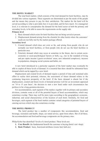 THE HOTEL MARKET
The total hotel market, which consists of the total demand for hotel facilities, may be
divided into various segments. These segments are determined as per the needs of the people
and the means they possess to pay for their satisfaction. The market for the hotel will be
served according to what is provided, how it is provided, and for how much. At a managerial
level, it is relevant to conceptualise the demand for the hotel sector at both the primary and
secondary levels, to be able to assess the requirements on the supply side.
Primary level
1. Basic demand which exists for hotel facilities but not being served at present.
2. Displacement demand arising from the clientele for other hotels where the customers’
needs are not fully met by the market package offered.
Secondary level
1. Created demand which does not exist so far, and arising from people who do not
normally use hotel facilities, or from people who do not use the hotel facilities in
particular area.
2. Futuristic demand which may occur at sometime in the future, due to certain socio-
economic or socio-psychological factors or both, e.g., rise in the standard of living
and per capita income (‘green revolution’ areas, new industrial complexes), increase
in population, changing social systems and habits, etc.
A new hotel introduced in a particular segment of the hotel market may eventually be
able to exploit all these levels of demand. It is essential that there should be substantial basic
demand which can be tapped by a new hotel.
Displacement and created levels of demand require a period of time and sustained sales
effort to realise their potential, whereas, the assessment of future demand relates to the
continuing long-term prosperity of the hotel. If the basic demand is absent but if the
displacement, created and future levels of demand promise well for an investment appraised
on ’10 to 15 year basis’, the decision to start a new hotel under such circumstances has
perforce to be a long-gestation decision.
For accommodation, each segment of the market, together with its primary and secondary
divisions, contains some or all of the potential buyers of hotel accommodation, which may
sometimes overlap. There may well be more types according to the geographical, economic,
industrial, and social characteristics of the location of each hotel. Similarly, for food and
beverages, each segment of the hotel market contains varied categories of potential buyers of
catering services which may also sometimes overlap.
THE HOTEL PRODUCT
The hotel product has a number of components like accommodation, food and
beverage, recreation and health, shops, car rental service, apart from others. But of all these,
the accommodation and food and beverage components are the primary ones.
Philip Kolter has identified 5 levels of a hotel product. These levels are:
1. Core Benefit: the fundamental benefit the customer is buying (hotel: rest/ sleep)
2. Basic Product: basic, functional attributes (room; bed, bath etc)
 