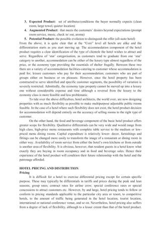 3. Expected Product: set of attributes/conditions the buyer normally expects (clean
room, large towel, quieter location)
4. Augmented Product: that meets the customers’ desires beyond expectations (prompt
room service, music, check in/ out, aroma)
5. Potential Product: the possible evolution to distinguish the offer (all-suite hotel)
From the above, it is quite clear that at the “Core” level all hotels are alike and the
differentiation starts as you start moving up. The accommodation component of the hotel
product requires a clear identification of the type of clientele the hotel wishes to attract and
serve. Regardless of ‘star’ categorisation, as customers tend to graduate from one ‘star’
category to another, accommodation can be either of the luxury type almost regardless of the
price, or the economy type providing the essentials of shelter frugally. Between these two
there are a variety of accommodation facilities-catering to customer whose accommodation is
paid for; leisure customers who pay for their accommodation; customers who are part of
groups either on business or on pleasure. However, once the hotel property has been
constructed to serve identified and specific customer segments, the possibility of variation is
severely restricted. Admittedly, the economy type property cannot be moved up into a luxury
one without considerable expense and time although a reversal from the luxury to the
economy class is more feasible and less problematic.
To tide over the above difficulties, hotel architects, the world over, are now designing
properties with as much flexibility as possible to make multipurpose adjustable public rooms
feasible. In the case of a hotel where such flexibility does not exist, the hotel product decision
for accommodation will depend entirely on the accuracy of selling rooms to the right type of
customer.
On the other hand, the food and beverage component of the basic hotel product offers
greater scope for flexibility. Qualitative differentials can be very wide and would range from
high class, high-price menu restaurants with complete table service to the medium or low-
priced menu dining rooms. Capital expenditure is relatively lower- decor, furnishings and
fittings can be changed more easily to transform the image of a restaurant or dining room in
either way. Availability of room service from either the hotel’s own kitchens or from outside
is another area of flexibility. It is obvious, however, that resident guests in a hotel know what
exactly they are buying in room occupancy and in food and beverage sales. Hence their
experience of the hotel product will condition their future relationship with the hotel and the
patronage afforded.
HOTEL PRICING AND DISTRIBUTION
Pricing
It is difficult for a hotel to exercise differential pricing except for certain specific
purpose. These may typically be differentials in tariffs and prices during the peak and lean
seasons; group rates; contract rates for airline crew; special conference rates or special
concessions to attract customers etc. However, by and large, hotel pricing tends to follow or
conform to pricing standards applicable to the particular city area or resort, to competitive
hotels, to the amount of traffic being generated in the hotel location, tourist location,
international or national conference venue, and so on. Nevertheless, hotel pricing also suffers
from a degree of lack of flexibility, although to a lesser extent than that of the hotel product.
 