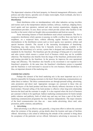 The depreciated valuation of the hotel property, its financial management efficiencies, credit
policies and other factors, specially cost of empty room-nights, fixed overheads, also have a
bearing on tariffs and menu prices.
Distribution
Hotel distribution relies on interdependence with other industries serving travellers
and tourists such as the transportation industry (airlines, railways, roadways, shipping lines),
travel agents and tour operators, national and state tourism organisations, shopping and
entertainment providers. In sum, those services which provide certain other facilities to the
traveller or the tourist which are bought when accommodation and food are assured.
Some interesting features of hotel distribution need critical examination. The first is
cooperative distribution which operates in passing on traffic overflow from one hotel to its
neighbour, on a reciprocal basis, without affecting regular business with the main
intermediaries in the distribution system such as travel agents; tour operators; airlines and
special business clientele. The second is the increasing development of franchising.
Franchising may take various forms but it basically involves making available to the
franchisee (the beneficiary) of a service, system that is designed and controlled for quality
standards by the franchiser. The franchisee gets the advantage of being part of a reservation
and sales system which ensures a certain level of business which may not be available
otherwise. The franchisee also benefits from the image of the franchiser, professional advice
and training provided by the franchiser. In the process, he improves his own operational
image and efficiency. The franchiser also benefits as his investment is not required in the
franchisee’s properties. At the same time, the franchiser’s distribution system is expanded
and the franchisee is well motivated to succeed in his own business. Hotel distribution is,
thus, an important element of the marketing mix.
COMMUNICATIONS
Perhaps this element of the hotel marketing mix is the most important one as it is
directly responsible for bringing customers to the hotel. Hotel marketing communications are
either direct or indirect. The direct communications are through personal selling, advertising,
sales promotion and direct mail. Appropriate messages are conveyed to those who are
potential buyers of the hotel product and those who directly influence decisions to buy the
hotel product. Personal selling of the hotel product is effective when long-term relationship
between the hotel and the customer is sought. It is also required where the level of business
per customer is likely to be significant. Indirect marketing communications for hotels include
public relations and publicity, both of which may and may not form a part of the hotel’s
marketing communication programme but may function independently. The major elements
of the hotel communication mix thus are – mass media advertising, direct mail, sales
promotion, public relations, and publicity.
1. Advertising
Hotel advertising is an effective and, generally, a long-term effort to inform the customer
about the existence of the property, giving details about the location and types of facilities
offered. Advertising is also aimed at influencing the attitude of the customer to bring about
his acceptance of the particular service offered. Informative advertising is necessary for a
 