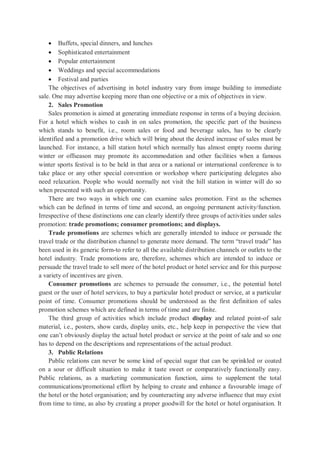  Buffets, special dinners, and lunches
 Sophisticated entertainment
 Popular entertainment
 Weddings and special accommodations
 Festival and parties
The objectives of advertising in hotel industry vary from image building to immediate
sale. One may advertise keeping more than one objective or a mix of objectives in view.
2. Sales Promotion
Sales promotion is aimed at generating immediate response in terms of a buying decision.
For a hotel which wishes to cash in on sales promotion, the specific part of the business
which stands to benefit, i.e., room sales or food and beverage sales, has to be clearly
identified and a promotion drive which will bring about the desired increase of sales must be
launched. For instance, a hill station hotel which normally has almost empty rooms during
winter or offseason may promote its accommodation and other facilities when a famous
winter sports festival is to be held in that area or a national or international conference is to
take place or any other special convention or workshop where participating delegates also
need relaxation. People who would normally not visit the hill station in winter will do so
when presented with such an opportunity.
There are two ways in which one can examine sales promotion. First as the schemes
which can be defined in terms of time and second, an ongoing permanent activity/function.
Irrespective of these distinctions one can clearly identify three groups of activities under sales
promotion: trade promotions; consumer promotions; and displays.
Trade promotions are schemes which are generally intended to induce or persuade the
travel trade or the distribution channel to generate more demand. The term “travel trade” has
been used in its generic form-to refer to all the available distribution channels or outlets to the
hotel industry. Trade promotions are, therefore, schemes which are intended to induce or
persuade the travel trade to sell more of the hotel product or hotel service and for this purpose
a variety of incentives are given.
Consumer promotions are schemes to persuade the consumer, i.e., the potential hotel
guest or the user of hotel services, to buy a particular hotel product or service, at a particular
point of time. Consumer promotions should be understood as the first definition of sales
promotion schemes which are defined in terms of time and are finite.
The third group of activities which include product display and related point-of sale
material, i.e., posters, show cards, display units, etc., help keep in perspective the view that
one can’t obviously display the actual hotel product or service at the point of sale and so one
has to depend on the descriptions and representations of the actual product.
3. Public Relations
Public relations can never be some kind of special sugar that can be sprinkled or coated
on a sour or difficult situation to make it taste sweet or comparatively functionally easy.
Public relations, as a marketing communication function, aims to supplement the total
communications/promotional effort by helping to create and enhance a favourable image of
the hotel or the hotel organisation; and by counteracting any adverse influence that may exist
from time to time, as also by creating a proper goodwill for the hotel or hotel organisation. It
 