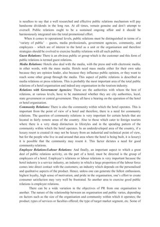 is needless to say that a well researched and effective public relations mechanism will pay
handsome dividends in the long run. At all times, remain genuine and don’t attempt to
oversell. Public relations ought to be a sustained ongoing affair and it should be
harmoniously integrated into the total promotional effort.
When it comes to operational levels, public relations must be distinguished in terms of a
‘variety of public’ – guests, media professionals, government agencies, community, and
employees – which are of interest to the hotel as a unit or the organisation and therefore
strategies should be evolved to exercise healthy relations with all such publics.
Guest Relations: There is an obvious public or group which is the customer and this form of
public relations is termed guest relations.
Media Relations: Hotels also deal with the media, with the press and with electronic media,
in other words, with the mass media. Hotels need mass media either for their own sake
because they are opinion leader, also because they influence public opinion, or they want to
reach some other group through the media. This aspect of public relations is described as
media relations or press relations. This is probably the most important area of the total public
relations of a hotel organisation and indeed any organisation in the tourism industry.
Relations with Government Agencies: These are the authorities with whom the best of
relations, at various levels, have to be maintained whether they are city authorities, local,
state government or central government. They all have a bearing on the operation of the hotel
or hotel organisation.
Community Relations: There is also the community within which the hotel operates. This is
important from the point of view of a hotel and therefore, there is a need for community
relations. The question of community relations is very important for certain hotels that are
located in fairly remote areas of the country. Also to those which cater to foreign tourists
where there is a very sharp distinction in lifestyles and in the spending pattern of the
community within which the hotel operates. In an underdeveloped area of the country, if a
luxury resort is created (it may not be luxury from an industrial and technical point of view,
but for the people who live in and around that area where the hotel is being built, it is luxury)
it is possible that the community may resent it. This factor dictates a need for good
community relations.
Employee Relations/Labour Relations: And finally, an important aspect to which a great
deal of public relations activity, on the part of a hotel, must be directed is the group of
employees of a hotel. Employee’s relations or labour relations is very important because the
hotel industry is a service industry, an industry in which a large proportion of the labour force
comes into direct contact with the customers; an industry which depends on the personalised
and qualitative aspects of the product. Hence, unless one can generate the fullest enthusiasm,
highest loyalty, high sense of motivation, and pride in the organisation, one’s effort to create
consumer satisfaction may very well be frustrated. So another area to exercise good public
relations is employee relations.
There can be a wide variation in the objectives of PR from one organisation to
another. The nature of the relationship between an organisation and public varies, depending
on factors such as the size of the organisation and community within which it operates; the
product; types of services or faculties offered; the type of target market segment, etc. Some of
 