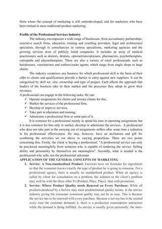 firms where the concept of marketing is still underdeveloped, and for marketers who have
been trained in more traditional product marketing.
Profile of the Professional Services Industry
The industry encompasses a wide range of businesses, from accountancy partnerships,
executive search firms, education, training and coaching providers, legal and architectural
specialists, through to consultancies in various specialisms, marketing agencies and the
growing services arms of publicly listed companies. It includes an array of medical
practitioners such as doctors, dentists, optometrists/opticians, pharmacists, psychotherapists,
osteopaths and physiotherapists. There are also a variety of retail professionals such as
hairdressers, veterinarians and realtors/estate agents, which range from single shops to large
chains.
The industry comprises any business for which professional skill is the basis of their
offer to clients and qualifications provide a barrier to entry against new suppliers. It can be
categorised by skill set, size, ownership and type of project. Each affects the approach that
leaders of the business take to their market and the processes they adopt to grow their
revenues.
A professional can engage in the following tasks. He can:
 Operate assignments for clients and invoice clients for this,
 Market the services of the professional firm,
 Develop or improve services,
 Take part in education and training,
 Administer a professional firm or some part of it.
It is common for a professional mainly to spend his time in operating assignments but
it is less common for him only to market, develop or administer the services. A professional
who does not take part in the carrying out of assignments suffers after some time a reduction
in his professional effectiveness. He may, however, have an inclination and gift for
combining the activities set out above in varying proportions. There are two points
concerning this. Firstly, the client is buying a professional: "A professional service can only
be purchased meaningfully from someone who is capable of rendering the service. Selling
ability and personality by themselves are meaningless". Secondly, what is needed is the
professional who sells, not the professional salesman.
APPLICATION OF THE GENERAL CONCEPTS OF MARKETING
1. Service: A Non-standardised Product: Factories have set formulas for ingredients
so that the consumer knows exactly the type of product he is going to consume. For a
professional agency, there is usually no standardised product. When an agency is
called by client for consultation on a problem, the solution to the client’s problem
may well lie with the three other Ps (Product, Price, Place), than with promotion.
2. Service: Where Product Quality needs Renewal on Every Purchase: While all
products produced by a factory may meet predetermined quality norms, in the service
industry giving the consumer consistent quality may not be as easy. This is because
the service has to be renewed with every purchase. Because a service has to be created
every time the customer demands it, there is a production consumption interaction
while the demand is being fulfilled. As service is usually given personally, the inter-
 