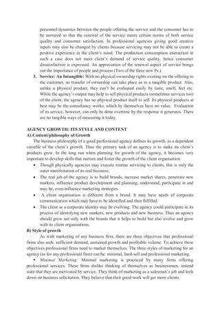 personnel dynamics between the people offering the service and the consumer has to
be nurtured so that the renewal of the service meets certain norms of both service
quality and consumer satisfaction. In professional agencies giving good creative
inputs may also be changed by clients because servicing may not be able to create a
positive experience in the client’s mind. The production consumption interaction in
such a case does not meet client’s demand of service quality, hence consumer
dissatisfaction is expressed. An appreciation of the renewal aspect of service brings
out the importance of people and process (Two of the three new Ps.)
3. Service: An Intangible: With no physical ownership rights existing on the offering to
the customer, no transfer of ownership can take place as in a tangible product. Also,
unlike a physical product, they can’t be evaluated easily by taste, smell, feel etc.
While the agency’s output may help to sell physical products (sometimes services too)
of the client, the agency has no physical product itself to sell. Its physical products at
best may be the consultancy works, which by themselves have no value. Evaluation
of its service, however, can only be done overtime by the response it generates. There
are no tangible ways of measuring it today.
AGENCY GROWTH: ITS STYLE AND CONTENT
A) Content/philosophy of Growth
The business philosophy of a good professional agency defines its growth, as a dependent
variable of the client’s growth. Thus the primary task of an agency is to make its client’s
products grow. In the long run when planning for growth of the agency, it becomes very
important to develop skills that nurture and foster the growth of the client organisation.
 Though physically agencies may execute routine servicing to clients, this is only the
outer manifestation of its real business.
 The real job of the agency is to build brands, increase market shares, penetrate new
markets, influence product development and planning, understand, participate in and
may be, even influence marketing strategies.
 A client organisation is different from a brand. It may have needs of corporate
communication which may have to be identified and then fulfilled.
 The client as a corporate identity may be evolving. The agency could participate in its
process of identifying new markets, new products and new business. Thus an agency
should grow not only with the brands that it helps to build but also evolve and grow
with its client organisations.
B) Style of growth
As with marketing of any business firm, there are three objectives that professional
firms also seek: sufficient demand, sustained growth and profitable volume. To achieve these
objectives professional firms need to market themselves. The three styles of marketing for an
agency (as for any professional firm) can be: minimal, hard-sell and professional marketing.
 Minimal Marketing: Minimal marketing is practiced by many firms offering
professional services. These firms dislike thinking of themselves as businessmen, instead
state that they are motivated by service. They think of marketing as a salesman’s job and look
down on business solicitation. They believe that their good work will get more clients.
 