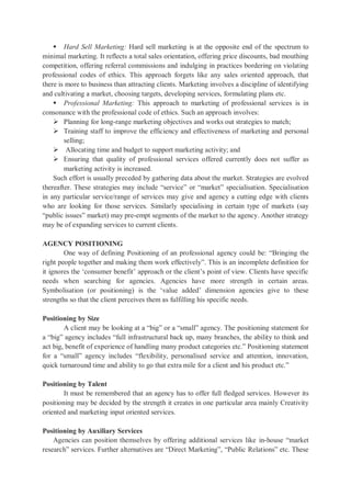  Hard Sell Marketing: Hard sell marketing is at the opposite end of the spectrum to
minimal marketing. It reflects a total sales orientation, offering price discounts, bad mouthing
competition, offering referral commissions and indulging in practices bordering on violating
professional codes of ethics. This approach forgets like any sales oriented approach, that
there is more to business than attracting clients. Marketing involves a discipline of identifying
and cultivating a market, choosing targets, developing services, formulating plans etc.
 Professional Marketing: This approach to marketing of professional services is in
consonance with the professional code of ethics. Such an approach involves:
 Planning for long-range marketing objectives and works out strategies to match;
 Training staff to improve the efficiency and effectiveness of marketing and personal
selling;
 Allocating time and budget to support marketing activity; and
 Ensuring that quality of professional services offered currently does not suffer as
marketing activity is increased.
Such effort is usually preceded by gathering data about the market. Strategies are evolved
thereafter. These strategies may include “service” or “market” specialisation. Specialisation
in any particular service/range of services may give and agency a cutting edge with clients
who are looking for those services. Similarly specialising in certain type of markets (say
“public issues” market) may pre-empt segments of the market to the agency. Another strategy
may be of expanding services to current clients.
AGENCY POSITIONING
One way of defining Positioning of an professional agency could be: “Bringing the
right people together and making them work effectively”. This is an incomplete definition for
it ignores the ‘consumer benefit’ approach or the client’s point of view. Clients have specific
needs when searching for agencies. Agencies have more strength in certain areas.
Symbolisation (or positioning) is the ‘value added’ dimension agencies give to these
strengths so that the client perceives them as fulfilling his specific needs.
Positioning by Size
A client may be looking at a “big” or a “small” agency. The positioning statement for
a “big” agency includes “full infrastructural back up, many branches, the ability to think and
act big, benefit of experience of handling many product categories etc.” Positioning statement
for a “small” agency includes “flexibility, personalised service and attention, innovation,
quick turnaround time and ability to go that extra mile for a client and his product etc.”
Positioning by Talent
It must be remembered that an agency has to offer full fledged services. However its
positioning may be decided by the strength it creates in one particular area mainly Creativity
oriented and marketing input oriented services.
Positioning by Auxiliary Services
Agencies can position themselves by offering additional services like in-house “market
research” services. Further alternatives are “Direct Marketing”, “Public Relations” etc. These
 