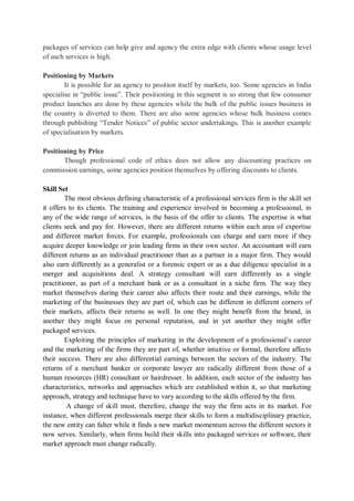 packages of services can help give and agency the extra edge with clients whose usage level
of such services is high.
Positioning by Markets
It is possible for an agency to position itself by markets, too. Some agencies in India
specialise in “public issue”. Their positioning in this segment is so strong that few consumer
product launches are done by these agencies while the bulk of the public issues business in
the country is diverted to them. There are also some agencies whose bulk business comes
through publishing “Tender Notices” of public sector undertakings. This is another example
of specialisation by markets.
Positioning by Price
Though professional code of ethics does not allow any discounting practices on
commission earnings, some agencies position themselves by offering discounts to clients.
Skill Set
The most obvious defining characteristic of a professional services firm is the skill set
it offers to its clients. The training and experience involved in becoming a professional, in
any of the wide range of services, is the basis of the offer to clients. The expertise is what
clients seek and pay for. However, there are different returns within each area of expertise
and different market forces. For example, professionals can charge and earn more if they
acquire deeper knowledge or join leading firms in their own sector. An accountant will earn
different returns as an individual practitioner than as a partner in a major firm. They would
also earn differently as a generalist or a forensic expert or as a due diligence specialist in a
merger and acquisitions deal. A strategy consultant will earn differently as a single
practitioner, as part of a merchant bank or as a consultant in a niche firm. The way they
market themselves during their career also affects their route and their earnings, while the
marketing of the businesses they are part of, which can be different in different corners of
their markets, affects their returns as well. In one they might benefit from the brand, in
another they might focus on personal reputation, and in yet another they might offer
packaged services.
Exploiting the principles of marketing in the development of a professional’s career
and the marketing of the firms they are part of, whether intuitive or formal, therefore affects
their success. There are also differential earnings between the sectors of the industry. The
returns of a merchant banker or corporate lawyer are radically different from those of a
human resources (HR) consultant or hairdresser. In addition, each sector of the industry has
characteristics, networks and approaches which are established within it, so that marketing
approach, strategy and technique have to vary according to the skills offered by the firm.
A change of skill must, therefore, change the way the firm acts in its market. For
instance, when different professionals merge their skills to form a multidisciplinary practice,
the new entity can falter while it finds a new market momentum across the different sectors it
now serves. Similarly, when firms build their skills into packaged services or software, their
market approach must change radically.
 