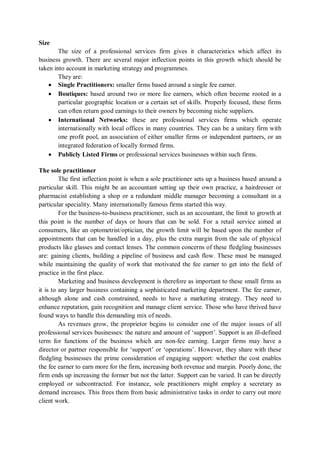 Size
The size of a professional services firm gives it characteristics which affect its
business growth. There are several major inflection points in this growth which should be
taken into account in marketing strategy and programmes.
They are:
 Single Practitioners: smaller firms based around a single fee earner.
 Boutiques: based around two or more fee earners, which often become rooted in a
particular geographic location or a certain set of skills. Properly focused, these firms
can often return good earnings to their owners by becoming niche suppliers.
 International Networks: these are professional services firms which operate
internationally with local offices in many countries. They can be a unitary firm with
one profit pool, an association of either smaller firms or independent partners, or an
integrated federation of locally formed firms.
 Publicly Listed Firms or professional services businesses within such firms.
The sole practitioner
The first inflection point is when a sole practitioner sets up a business based around a
particular skill. This might be an accountant setting up their own practice, a hairdresser or
pharmacist establishing a shop or a redundant middle manager becoming a consultant in a
particular speciality. Many internationally famous firms started this way.
For the business-to-business practitioner, such as an accountant, the limit to growth at
this point is the number of days or hours that can be sold. For a retail service aimed at
consumers, like an optometrist/optician, the growth limit will be based upon the number of
appointments that can be handled in a day, plus the extra margin from the sale of physical
products like glasses and contact lenses. The common concerns of these fledgling businesses
are: gaining clients, building a pipeline of business and cash flow. These must be managed
while maintaining the quality of work that motivated the fee earner to get into the field of
practice in the first place.
Marketing and business development is therefore as important to these small firms as
it is to any larger business containing a sophisticated marketing department. The fee earner,
although alone and cash constrained, needs to have a marketing strategy. They need to
enhance reputation, gain recognition and manage client service. Those who have thrived have
found ways to handle this demanding mix of needs.
As revenues grow, the proprietor begins to consider one of the major issues of all
professional services businesses: the nature and amount of ‘support’. Support is an ill-defined
term for functions of the business which are non-fee earning. Larger firms may have a
director or partner responsible for ‘support’ or ‘operations’. However, they share with these
fledgling businesses the prime consideration of engaging support: whether the cost enables
the fee earner to earn more for the firm, increasing both revenue and margin. Poorly done, the
firm ends up increasing the former but not the latter. Support can be varied. It can be directly
employed or subcontracted. For instance, sole practitioners might employ a secretary as
demand increases. This frees them from basic administrative tasks in order to carry out more
client work.
 