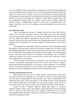 assets are vulnerable in adverse circumstances, adding strains to the professional relationship
because partnerships can be so hard to dissolve. Nevertheless, banding together with other fee
earners, by whatever route is chosen, is the way sole practitioners can break through this
inflection point in business growth. Potential partners may operate in a similar field and help
maintain the focus of the growing firm. Alternatively, they might be sought because they
have supplementary business skills (for example, a surveyor and an architect might work
together) creating a multidisciplinary practice to reduce risks by supplementing revenue
streams. Once there are four to five rainmakers, these small boutiques can grow their fees
substantially.
International networks
When the boutique becomes part of a bigger network, Some firms achieve this by
selling out to one of the large global networks. This might be one of the big marketing
services group, a publicly quoted firm, one of the large accounting practices or a consulting
firm. The smaller firm might be integrated into the parent firm, or it may be kept intact
because it is perceived to have a certain value either through brand reputation, client access or
specialist skill. The acquiring firm may have sought the boutique because of any of these
attributes.
The acquiring firm will normally be able to increase both revenue and margin through
the acquisition. Revenue might be enhanced by giving the boutique access to its major clients
and marketing programmes, while margins might be improved because the newly acquired
firm will benefit from the stripping out of administration and support costs through gaining
access to firm-wide central services. For the partners of the boutique, there is normally a
capital sum available over a three- to five-year earn-out period and the staff gain enhanced
career opportunities in a wider group.
Growth strategies for the larger firms themselves vary according to their size and
structure. An integrated international firm that has one profit pool is likely to emphasise
natural growth through development of fee earners or sector penetration. A decentralised
network, or federation of practices, on the other hand, is more likely to grow by acquisition,
gaining access into new geographic territories, skill areas or industrial sectors.
Growing retail professional services
Retail professional services have a unique dynamic to their business which means
they need to be grown in a particular way. They tend to provide low margin, high volume
services which are supplemented by relevant product sales. They are characterised by the
‘footfall per square metre’ of the retail industry, i.e. the number of clients coming through the
store. Growth considerations must therefore take into account consumer needs and choice,
store location and design, increase in footfall, sales promotion and product merchandising.
Owners can take a ‘premium’ approach, earning high margins or a least-cost
approach, creating a chain of stores which employs young professionals while their earnings
are low to keep costs down. There have been a number of notable successes in this field,
where integrated chains have been created to take advantage of the inefficiencies of a market
dominated by single practitioners.
 